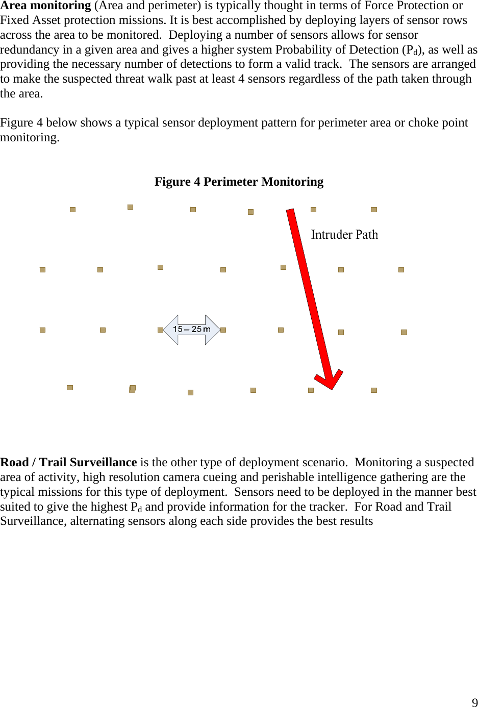    9 Area monitoring (Area and perimeter) is typically thought in terms of Force Protection or Fixed Asset protection missions. It is best accomplished by deploying layers of sensor rows across the area to be monitored.  Deploying a number of sensors allows for sensor redundancy in a given area and gives a higher system Probability of Detection (Pd), as well as providing the necessary number of detections to form a valid track.  The sensors are arranged to make the suspected threat walk past at least 4 sensors regardless of the path taken through the area.     Figure 4 below shows a typical sensor deployment pattern for perimeter area or choke point monitoring.     Figure 4 Perimeter Monitoring       Road / Trail Surveillance is the other type of deployment scenario.  Monitoring a suspected area of activity, high resolution camera cueing and perishable intelligence gathering are the typical missions for this type of deployment.  Sensors need to be deployed in the manner best suited to give the highest Pd and provide information for the tracker.  For Road and Trail Surveillance, alternating sensors along each side provides the best results    