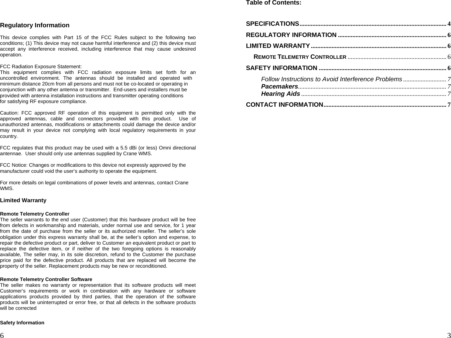  6   3 Regulatory Information  This device complies with Part 15 of the FCC Rules subject to the following two conditions; (1) This device may not cause harmful interference and (2) this device must accept any interference received, including interference that may cause undesired operation.  FCC Radiation Exposure Statement: This equipment complies with FCC radiation exposure limits set forth for an uncontrolled environment. The antennas should be installed and operated with minimum distance 20cm from all persons and must not be co-located or operating in conjunction with any other antenna or transmitter.  End-users and installers must be provided with antenna installation instructions and transmitter operating conditionsfor satisfying RF exposure compliance.   Caution: FCC approved RF operation of this equipment is permitted only with the approved antennas, cable and connectors provided with this product.  Use of unauthorized antennas, modifications or attachments could damage the device and/or may result in your device not complying with local regulatory requirements in your country.  FCC regulates that this product may be used with a 5.5 dBi (or less) Omni directional antennae.  User should only use antennas supplied by Crane WMS.  FCC Notice: Changes or modifications to this device not expressly approved by the manufacturer could void the user’s authority to operate the equipment.  For more details on legal combinations of power levels and antennas, contact Crane WMS.  Limited Warranty  Remote Telemetry Controller The seller warrants to the end user (Customer) that this hardware product will be free from defects in workmanship and materials, under normal use and service, for 1 year from the date of purchase from the seller or its authorized reseller. The seller’s sole obligation under this express warranty shall be, at the seller’s option and expense, to repair the defective product or part, deliver to Customer an equivalent product or part to replace the defective item, or if neither of the two foregoing options is reasonably available, The seller may, in its sole discretion, refund to the Customer the purchase price paid for the defective product. All products that are replaced will become the property of the seller. Replacement products may be new or reconditioned.  Remote Telemetry Controller Software The seller makes no warranty or representation that its software products will meet Customer’s requirements or work in combination with any hardware or software applications products provided by third parties, that the operation of the software products will be uninterrupted or error free, or that all defects in the software products will be corrected  Safety Information Table of Contents:  SPECIFICATIONS............................................................................................ 4 REGULATORY INFORMATION .................................................................... 6 LIMITED WARRANTY..................................................................................... 6 REMOTE TELEMETRY CONTROLLER .............................................................. 6 SAFETY INFORMATION ................................................................................ 6 Follow Instructions to Avoid Interference Problems ........................... 7 Pacemakers............................................................................................. 7 Hearing Aids ........................................................................................... 7 CONTACT INFORMATION............................................................................. 7 