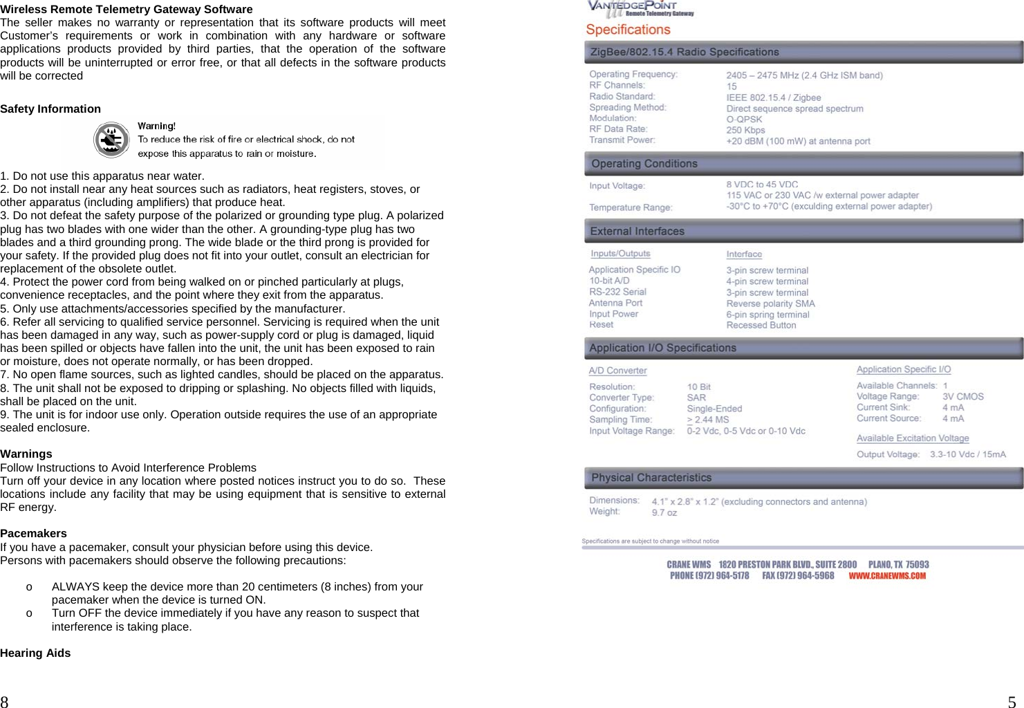  8  Wireless Remote Telemetry Gateway Software The seller makes no warranty or representation that its software products will meet Customer’s requirements or work in combination with any hardware or software applications products provided by third parties, that the operation of the software products will be uninterrupted or error free, or that all defects in the software products will be corrected  Safety Information  1. Do not use this apparatus near water. 2. Do not install near any heat sources such as radiators, heat registers, stoves, or other apparatus (including amplifiers) that produce heat. 3. Do not defeat the safety purpose of the polarized or grounding type plug. A polarized plug has two blades with one wider than the other. A grounding-type plug has two blades and a third grounding prong. The wide blade or the third prong is provided for your safety. If the provided plug does not fit into your outlet, consult an electrician for replacement of the obsolete outlet. 4. Protect the power cord from being walked on or pinched particularly at plugs, convenience receptacles, and the point where they exit from the apparatus. 5. Only use attachments/accessories specified by the manufacturer. 6. Refer all servicing to qualified service personnel. Servicing is required when the unit has been damaged in any way, such as power-supply cord or plug is damaged, liquid has been spilled or objects have fallen into the unit, the unit has been exposed to rain or moisture, does not operate normally, or has been dropped. 7. No open flame sources, such as lighted candles, should be placed on the apparatus. 8. The unit shall not be exposed to dripping or splashing. No objects filled with liquids, shall be placed on the unit. 9. The unit is for indoor use only. Operation outside requires the use of an appropriate sealed enclosure.  Warnings Follow Instructions to Avoid Interference Problems Turn off your device in any location where posted notices instruct you to do so.  These locations include any facility that may be using equipment that is sensitive to external RF energy.  Pacemakers If you have a pacemaker, consult your physician before using this device.   Persons with pacemakers should observe the following precautions:  o  ALWAYS keep the device more than 20 centimeters (8 inches) from your pacemaker when the device is turned ON. o  Turn OFF the device immediately if you have any reason to suspect that interference is taking place.  Hearing Aids  5      