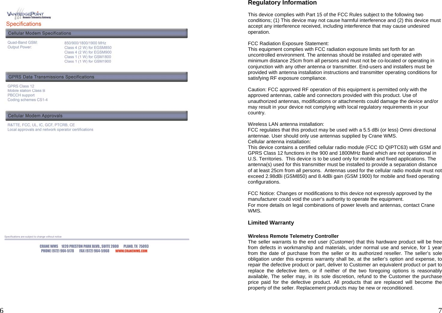  6        7 Regulatory Information  This device complies with Part 15 of the FCC Rules subject to the following two conditions; (1) This device may not cause harmful interference and (2) this device must accept any interference received, including interference that may cause undesired operation.   FCC Radiation Exposure Statement:  This equipment complies with FCC radiation exposure limits set forth for an uncontrolled environment. The antennas should be installed and operated with minimum distance 25cm from all persons and must not be co-located or operating in conjunction with any other antenna or transmitter. End-users and installers must be provided with antenna installation instructions and transmitter operating conditions for satisfying RF exposure compliance.   Caution: FCC approved RF operation of this equipment is permitted only with the approved antennas, cable and connectors provided with this product. Use of unauthorized antennas, modifications or attachments could damage the device and/or may result in your device not complying with local regulatory requirements in your country.   Wireless LAN antenna installation: FCC regulates that this product may be used with a 5.5 dBi (or less) Omni directional antennae. User should only use antennas supplied by Crane WMS. Cellular antenna installation: This device contains a certified cellular radio module (FCC ID QIPTC63) with GSM and GPRS Class 12 functions in the 900 and 1800MHz Band which are not operational in U.S. Territories.  This device is to be used only for mobile and fixed applications. The antenna(s) used for this transmitter must be installed to provide a separation distance of at least 25cm from all persons.  Antennas used for the cellular radio module must not exceed 2.98dBi (GSM850) and 8.4dBi gain (GSM 1900) for mobile and fixed operating configurations.  FCC Notice: Changes or modifications to this device not expressly approved by the manufacturer could void the user’s authority to operate the equipment.  For more details on legal combinations of power levels and antennas, contact Crane WMS.  Limited Warranty  Wireless Remote Telemetry Controller The seller warrants to the end user (Customer) that this hardware product will be free from defects in workmanship and materials, under normal use and service, for 1 year from the date of purchase from the seller or its authorized reseller. The seller’s sole obligation under this express warranty shall be, at the seller’s option and expense, to repair the defective product or part, deliver to Customer an equivalent product or part to replace the defective item, or if neither of the two foregoing options is reasonably available, The seller may, in its sole discretion, refund to the Customer the purchase price paid for the defective product. All products that are replaced will become the property of the seller. Replacement products may be new or reconditioned. 