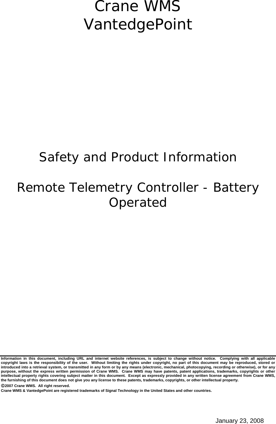 January 23, 2008 Crane WMS VantedgePoint            Safety and Product Information  Remote Telemetry Controller - Battery Operated                Information in this document, including URL and internet website references, is subject to change without notice.  Complying with all applicable copyright laws is the responsibility of the user.  Without limiting the rights under copyright, no part of this document may be reproduced, stored or introduced into a retrieval system, or transmitted in any form or by any means (electronic, mechanical, photocopying, recording or otherwise), or for any purpose, without the express written permission of Crane WMS.  Crane WMS may have patents, patent applications, trademarks, copyrights or other intellectual property rights covering subject matter in this document.  Except as expressly provided in any written license agreement from Crane WMS, the furnishing of this document does not give you any license to these patents, trademarks, copyrights, or other intellectual property. ©2007 Crane WMS.  All right reserved. Crane WMS &amp; VantedgePoint are registered trademarks of Signal Technology in the United States and other countries. 