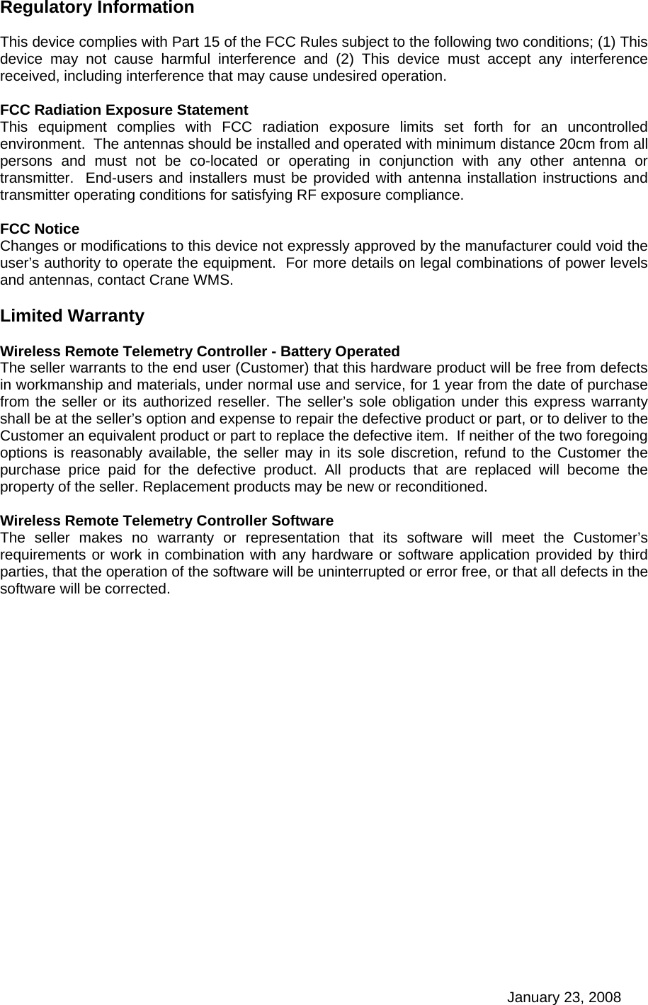 January 23, 2008 Regulatory Information  This device complies with Part 15 of the FCC Rules subject to the following two conditions; (1) This device may not cause harmful interference and (2) This device must accept any interference received, including interference that may cause undesired operation.  FCC Radiation Exposure Statement This equipment complies with FCC radiation exposure limits set forth for an uncontrolled environment.  The antennas should be installed and operated with minimum distance 20cm from all persons and must not be co-located or operating in conjunction with any other antenna or transmitter.  End-users and installers must be provided with antenna installation instructions and transmitter operating conditions for satisfying RF exposure compliance.    FCC Notice Changes or modifications to this device not expressly approved by the manufacturer could void the user’s authority to operate the equipment.  For more details on legal combinations of power levels and antennas, contact Crane WMS.  Limited Warranty  Wireless Remote Telemetry Controller - Battery Operated The seller warrants to the end user (Customer) that this hardware product will be free from defects in workmanship and materials, under normal use and service, for 1 year from the date of purchase from the seller or its authorized reseller. The seller’s sole obligation under this express warranty shall be at the seller’s option and expense to repair the defective product or part, or to deliver to the Customer an equivalent product or part to replace the defective item.  If neither of the two foregoing options is reasonably available, the seller may in its sole discretion, refund to the Customer the purchase price paid for the defective product. All products that are replaced will become the property of the seller. Replacement products may be new or reconditioned.  Wireless Remote Telemetry Controller Software The seller makes no warranty or representation that its software will meet the Customer’s requirements or work in combination with any hardware or software application provided by third parties, that the operation of the software will be uninterrupted or error free, or that all defects in the software will be corrected.  