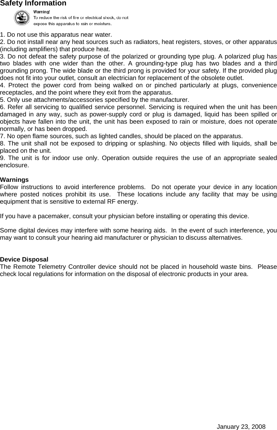 January 23, 2008 Safety Information  1. Do not use this apparatus near water. 2. Do not install near any heat sources such as radiators, heat registers, stoves, or other apparatus (including amplifiers) that produce heat. 3. Do not defeat the safety purpose of the polarized or grounding type plug. A polarized plug has two blades with one wider than the other. A grounding-type plug has two blades and a third grounding prong. The wide blade or the third prong is provided for your safety. If the provided plug does not fit into your outlet, consult an electrician for replacement of the obsolete outlet. 4. Protect the power cord from being walked on or pinched particularly at plugs, convenience receptacles, and the point where they exit from the apparatus. 5. Only use attachments/accessories specified by the manufacturer. 6. Refer all servicing to qualified service personnel. Servicing is required when the unit has been damaged in any way, such as power-supply cord or plug is damaged, liquid has been spilled or objects have fallen into the unit, the unit has been exposed to rain or moisture, does not operate normally, or has been dropped. 7. No open flame sources, such as lighted candles, should be placed on the apparatus. 8. The unit shall not be exposed to dripping or splashing. No objects filled with liquids, shall be placed on the unit. 9. The unit is for indoor use only. Operation outside requires the use of an appropriate sealed enclosure.  Warnings Follow instructions to avoid interference problems.  Do not operate your device in any location where posted notices prohibit its use.  These locations include any facility that may be using equipment that is sensitive to external RF energy.  If you have a pacemaker, consult your physician before installing or operating this device.  Some digital devices may interfere with some hearing aids.  In the event of such interference, you may want to consult your hearing aid manufacturer or physician to discuss alternatives.   Device Disposal The Remote Telemetry Controller device should not be placed in household waste bins.  Please check local regulations for information on the disposal of electronic products in your area.  