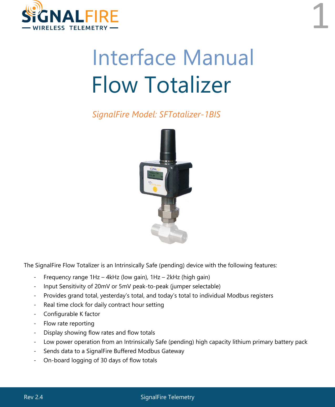  1       Interface Manual  Flow Totalizer  SignalFire Model: SFTotalizer-1BIS  The SignalFire Flow Totalizer is an Intrinsically Safe (pending) device with the following features: - Frequency range 1Hz – 4kHz (low gain), 1Hz – 2kHz (high gain) - Input Sensitivity of 20mV or 5mV peak-to-peak (jumper selectable)  - Provides grand total, yesterday’s total, and today’s total to individual Modbus registers - Real time clock for daily contract hour setting - Configurable K factor - Flow rate reporting  - Display showing flow rates and flow totals  - Low power operation from an Intrinsically Safe (pending) high capacity lithium primary battery pack - Sends data to a SignalFire Buffered Modbus Gateway - On-board logging of 30 days of flow totals  SignalFire Telemetry Rev 2.4 