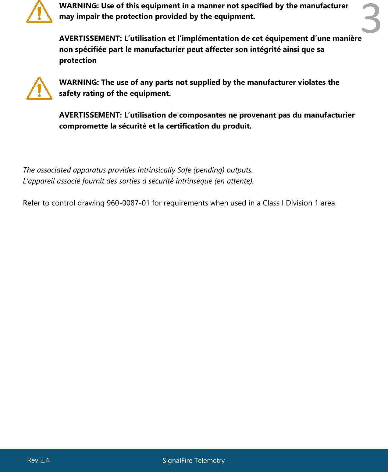  3  WARNING: Use of this equipment in a manner not specified by the manufacturer may impair the protection provided by the equipment.  AVERTISSEMENT: L’utilisation et l’implémentation de cet équipement d’une manière non spécifiée part le manufacturier peut affecter son intégrité ainsi que sa protection   WARNING: The use of any parts not supplied by the manufacturer violates the safety rating of the equipment.  AVERTISSEMENT: L’utilisation de composantes ne provenant pas du manufacturier compromette la sécurité et la certification du produit.    The associated apparatus provides Intrinsically Safe (pending) outputs. L’appareil associé fournit des sorties à sécurité intrinsèque (en attente).  Refer to control drawing 960-0087-01 for requirements when used in a Class I Division 1 area.   SignalFire Telemetry Rev 2.4 