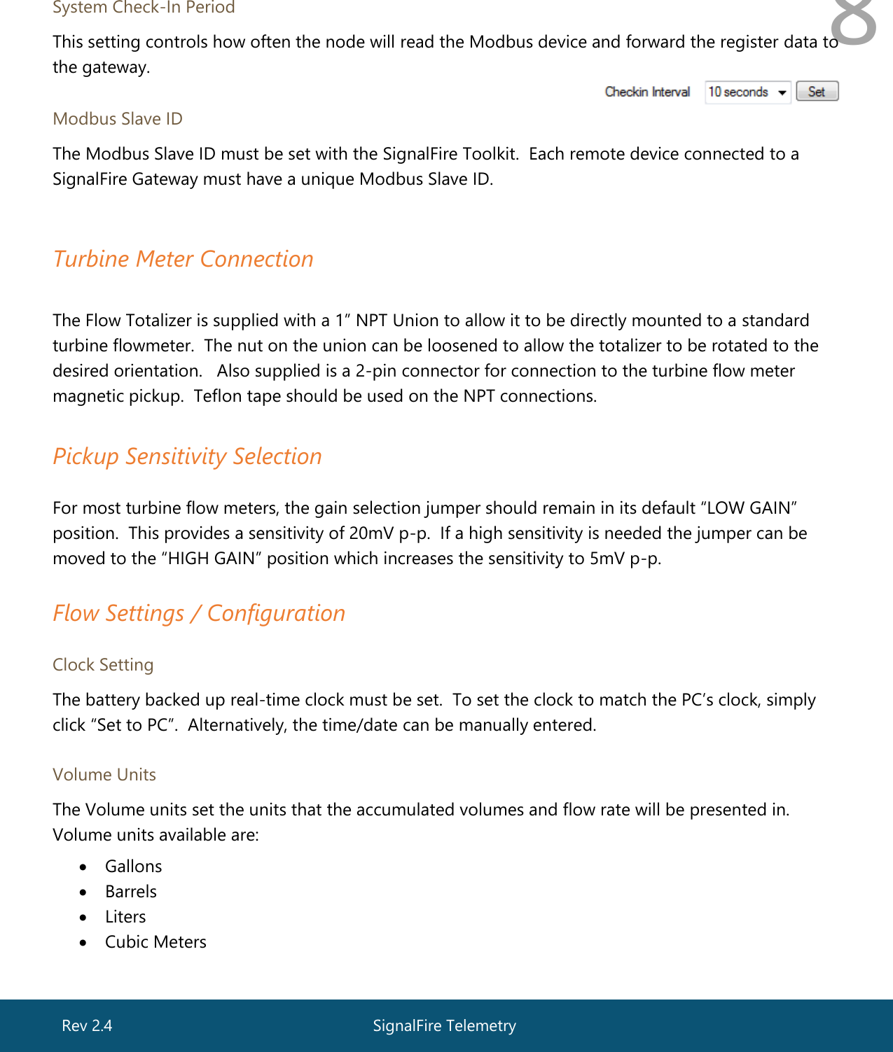  8  System Check-In Period This setting controls how often the node will read the Modbus device and forward the register data to the gateway. Modbus Slave ID The Modbus Slave ID must be set with the SignalFire Toolkit.  Each remote device connected to a SignalFire Gateway must have a unique Modbus Slave ID.   Turbine Meter Connection  The Flow Totalizer is supplied with a 1” NPT Union to allow it to be directly mounted to a standard turbine flowmeter.  The nut on the union can be loosened to allow the totalizer to be rotated to the desired orientation.   Also supplied is a 2-pin connector for connection to the turbine flow meter magnetic pickup.  Teflon tape should be used on the NPT connections.    Pickup Sensitivity Selection   For most turbine flow meters, the gain selection jumper should remain in its default “LOW GAIN” position.  This provides a sensitivity of 20mV p-p.  If a high sensitivity is needed the jumper can be moved to the “HIGH GAIN” position which increases the sensitivity to 5mV p-p.   Flow Settings / Configuration   Clock Setting The battery backed up real-time clock must be set.  To set the clock to match the PC’s clock, simply click “Set to PC”.  Alternatively, the time/date can be manually entered.   Volume Units The Volume units set the units that the accumulated volumes and flow rate will be presented in. Volume units available are:  • Gallons • Barrels • Liters  • Cubic Meters  SignalFire Telemetry Rev 2.4 