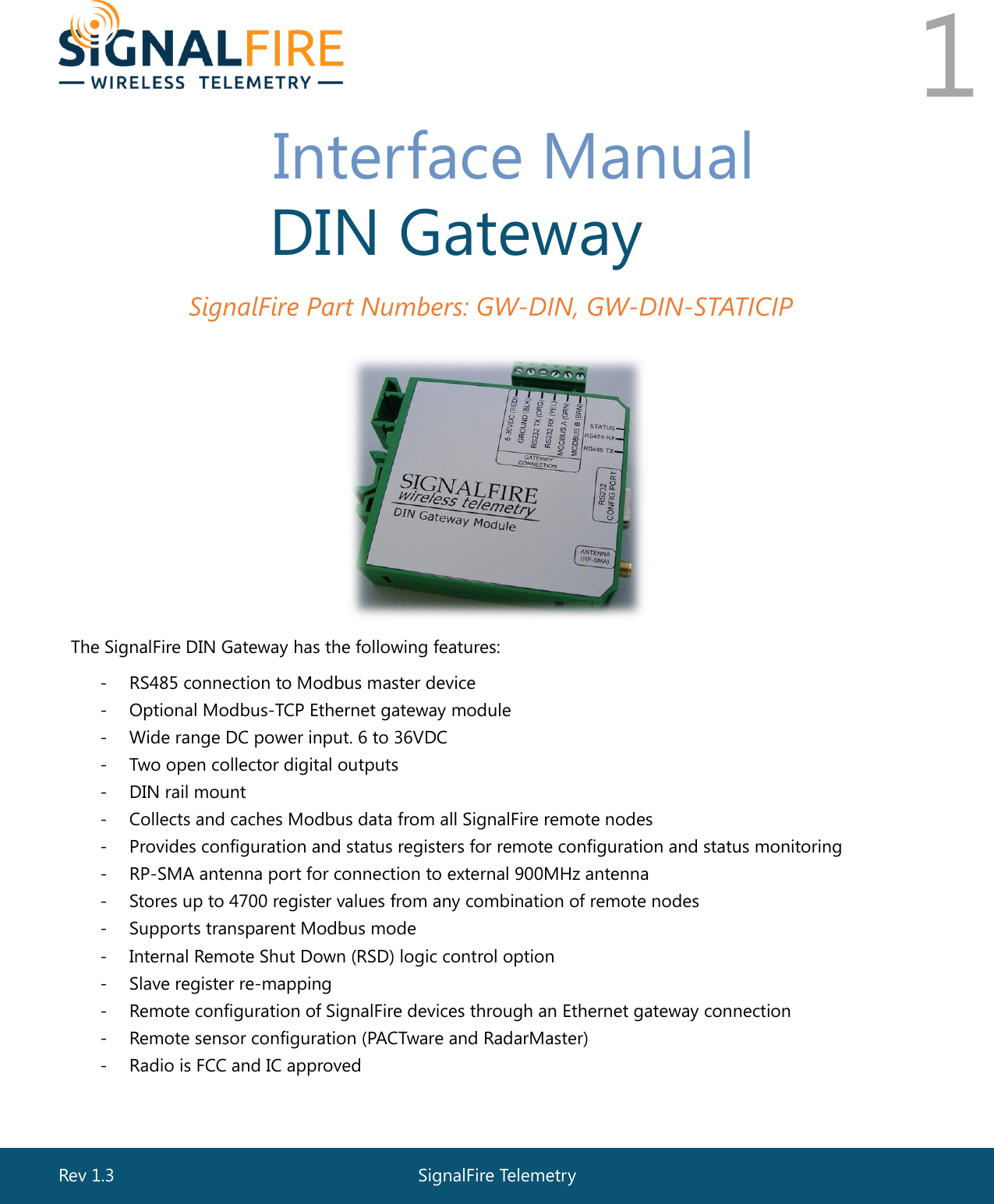  Rev 1.3  SignalFire Telemetry   1     Interface Manual DIN Gateway SignalFire Part Numbers: GW-DIN, GW-DIN-STATICIP  The SignalFire DIN Gateway has the following features: - RS485 connection to Modbus master device - Optional Modbus-TCP Ethernet gateway module - Wide range DC power input. 6 to 36VDC - Two open collector digital outputs  - DIN rail mount - Collects and caches Modbus data from all SignalFire remote nodes - Provides configuration and status registers for remote configuration and status monitoring - RP-SMA antenna port for connection to external 900MHz antenna - Stores up to 4700 register values from any combination of remote nodes - Supports transparent Modbus mode - Internal Remote Shut Down (RSD) logic control option - Slave register re-mapping - Remote configuration of SignalFire devices through an Ethernet gateway connection - Remote sensor configuration (PACTware and RadarMaster)  - Radio is FCC and IC approved  - Class 1 Division 2 Area certification pending 