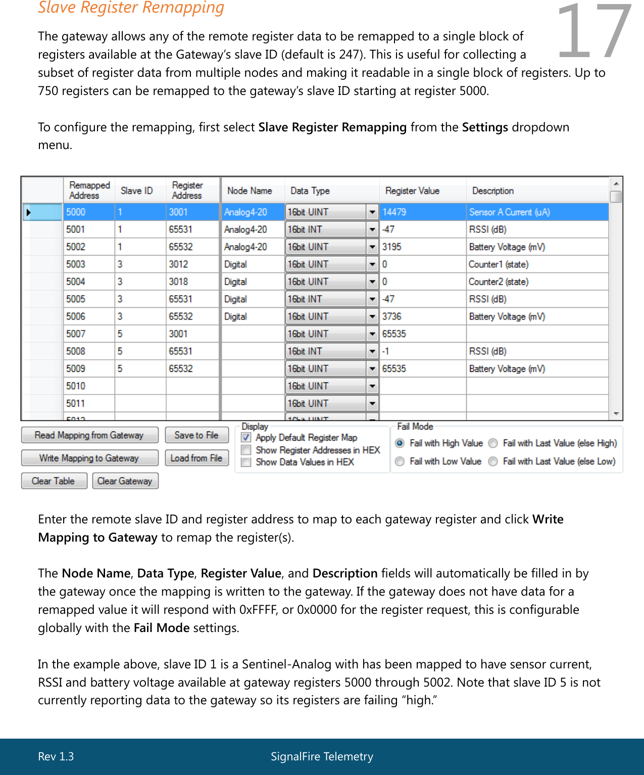  Rev 1.3  SignalFire Telemetry   17 Slave Register Remapping The gateway allows any of the remote register data to be remapped to a single block of  registers available at the Gateway’s slave ID (default is 247). This is useful for collecting a  subset of register data from multiple nodes and making it readable in a single block of registers. Up to 750 registers can be remapped to the gateway’s slave ID starting at register 5000.  To configure the remapping, first select Slave Register Remapping from the Settings dropdown menu.    Enter the remote slave ID and register address to map to each gateway register and click Write Mapping to Gateway to remap the register(s).  The Node Name, Data Type, Register Value, and Description fields will automatically be filled in by the gateway once the mapping is written to the gateway. If the gateway does not have data for a remapped value it will respond with 0xFFFF, or 0x0000 for the register request, this is configurable globally with the Fail Mode settings.  In the example above, slave ID 1 is a Sentinel-Analog with has been mapped to have sensor current, RSSI and battery voltage available at gateway registers 5000 through 5002. Note that slave ID 5 is not currently reporting data to the gateway so its registers are failing “high.”   