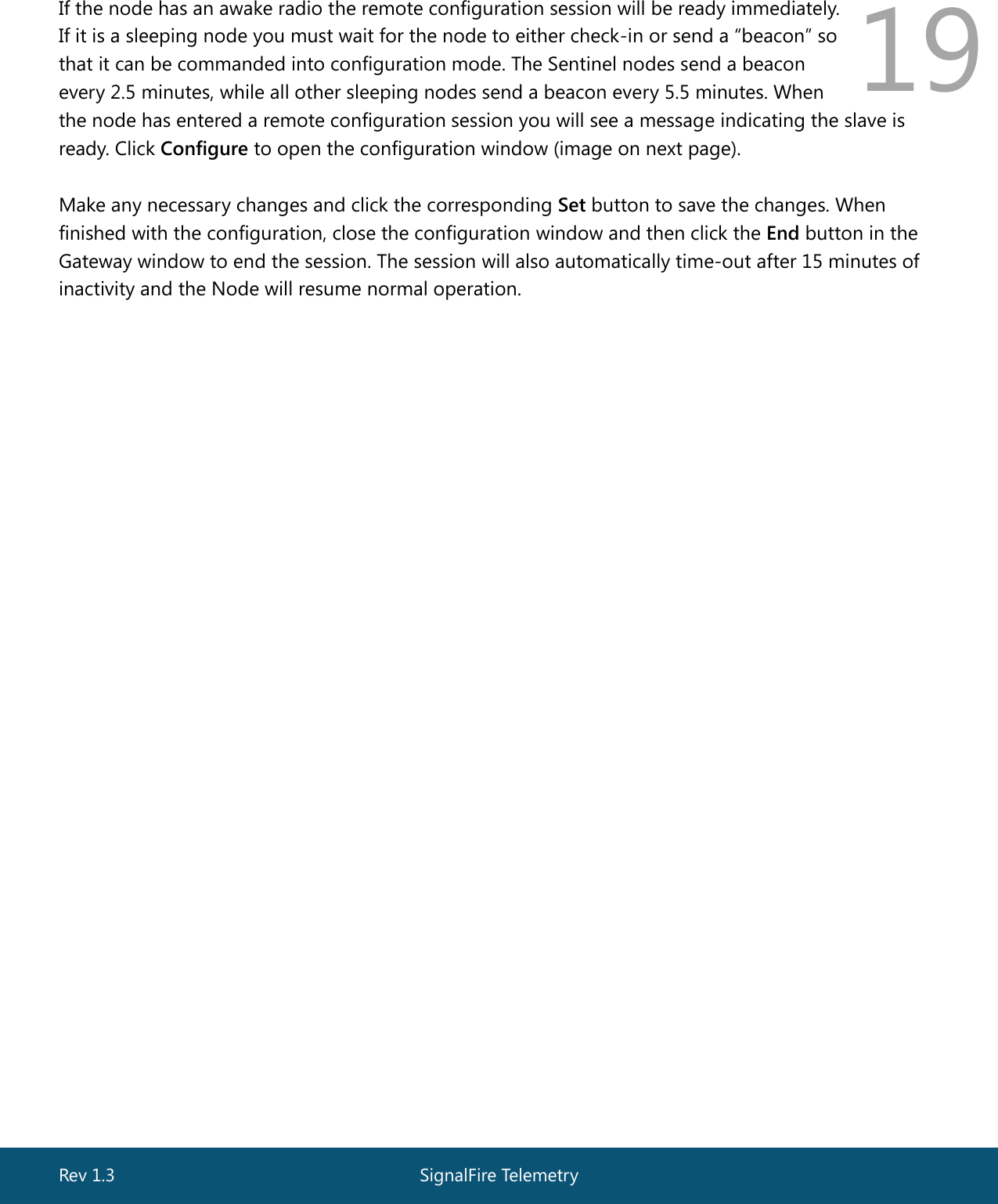  Rev 1.3  SignalFire Telemetry   19 If the node has an awake radio the remote configuration session will be ready immediately.  If it is a sleeping node you must wait for the node to either check-in or send a “beacon” so  that it can be commanded into configuration mode. The Sentinel nodes send a beacon  every 2.5 minutes, while all other sleeping nodes send a beacon every 5.5 minutes. When  the node has entered a remote configuration session you will see a message indicating the slave is ready. Click Configure to open the configuration window (image on next page).  Make any necessary changes and click the corresponding Set button to save the changes. When finished with the configuration, close the configuration window and then click the End button in the Gateway window to end the session. The session will also automatically time-out after 15 minutes of inactivity and the Node will resume normal operation. 