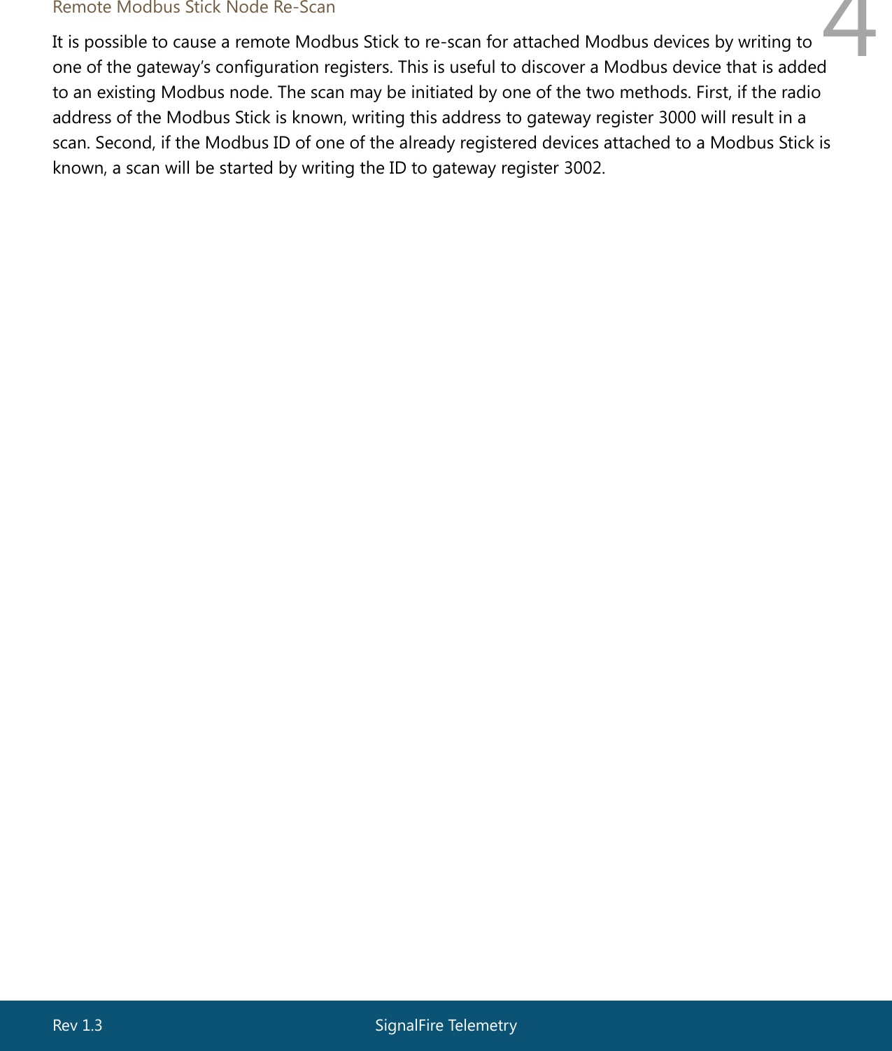  Rev 1.3  SignalFire Telemetry   4  Remote Modbus Stick Node Re-Scan It is possible to cause a remote Modbus Stick to re-scan for attached Modbus devices by writing to one of the gateway’s configuration registers. This is useful to discover a Modbus device that is added to an existing Modbus node. The scan may be initiated by one of the two methods. First, if the radio address of the Modbus Stick is known, writing this address to gateway register 3000 will result in a scan. Second, if the Modbus ID of one of the already registered devices attached to a Modbus Stick is known, a scan will be started by writing the ID to gateway register 3002.   