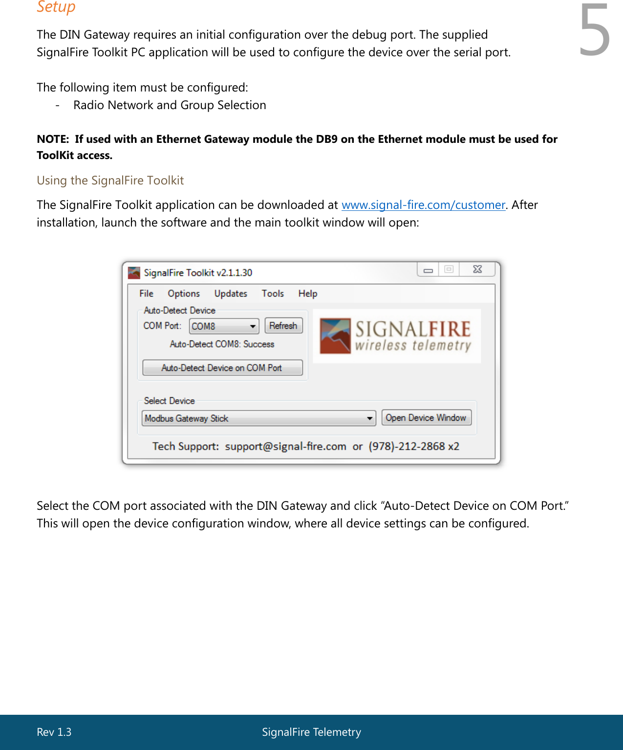  Rev 1.3  SignalFire Telemetry   5 Setup The DIN Gateway requires an initial configuration over the debug port. The supplied  SignalFire Toolkit PC application will be used to configure the device over the serial port.  The following item must be configured: - Radio Network and Group Selection  NOTE:  If used with an Ethernet Gateway module the DB9 on the Ethernet module must be used for ToolKit access.  Using the SignalFire Toolkit The SignalFire Toolkit application can be downloaded at www.signal-fire.com/customer. After installation, launch the software and the main toolkit window will open:    Select the COM port associated with the DIN Gateway and click “Auto-Detect Device on COM Port.” This will open the device configuration window, where all device settings can be configured.   