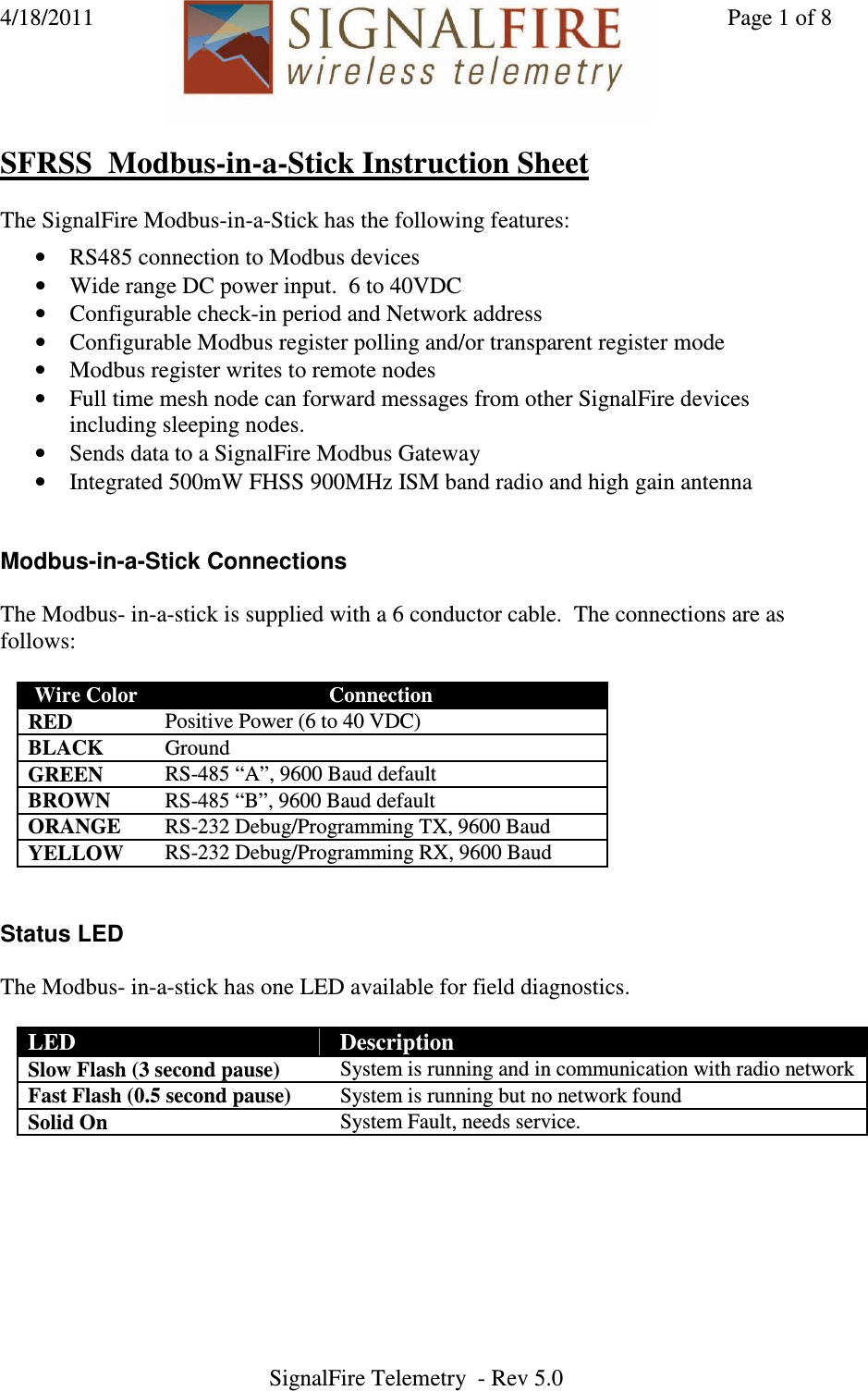4/18/2011    Page 1 of 8 SignalFire Telemetry  - Rev 5.0   SFRSS  Modbus-in-a-Stick Instruction Sheet  The SignalFire Modbus-in-a-Stick has the following features:  • RS485 connection to Modbus devices • Wide range DC power input.  6 to 40VDC • Configurable check-in period and Network address • Configurable Modbus register polling and/or transparent register mode • Modbus register writes to remote nodes • Full time mesh node can forward messages from other SignalFire devices including sleeping nodes.  • Sends data to a SignalFire Modbus Gateway • Integrated 500mW FHSS 900MHz ISM band radio and high gain antenna   Modbus-in-a-Stick Connections  The Modbus- in-a-stick is supplied with a 6 conductor cable.  The connections are as follows:  Wire Color  Connection RED  Positive Power (6 to 40 VDC) BLACK  Ground GREEN  RS-485 “A”, 9600 Baud default BROWN  RS-485 “B”, 9600 Baud default ORANGE  RS-232 Debug/Programming TX, 9600 Baud YELLOW  RS-232 Debug/Programming RX, 9600 Baud    Status LED  The Modbus- in-a-stick has one LED available for field diagnostics.    LED  Description Slow Flash (3 second pause)  System is running and in communication with radio network Fast Flash (0.5 second pause)  System is running but no network found Solid On  System Fault, needs service. 