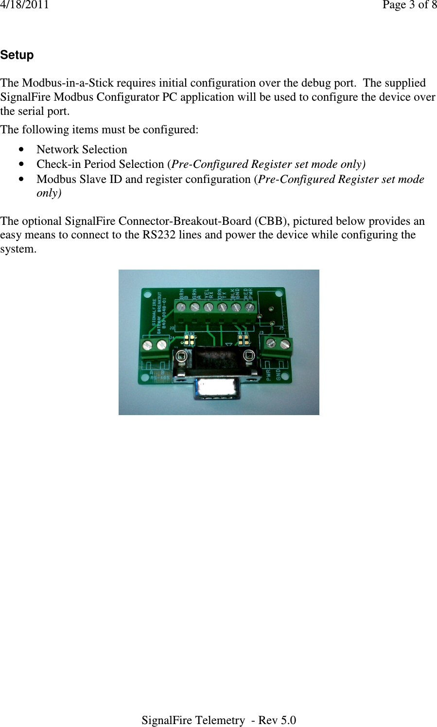 4/18/2011    Page 3 of 8 SignalFire Telemetry  - Rev 5.0  Setup  The Modbus-in-a-Stick requires initial configuration over the debug port.  The supplied SignalFire Modbus Configurator PC application will be used to configure the device over the serial port.      The following items must be configured:  • Network Selection • Check-in Period Selection (Pre-Configured Register set mode only) • Modbus Slave ID and register configuration (Pre-Configured Register set mode only)  The optional SignalFire Connector-Breakout-Board (CBB), pictured below provides an easy means to connect to the RS232 lines and power the device while configuring the system.                        