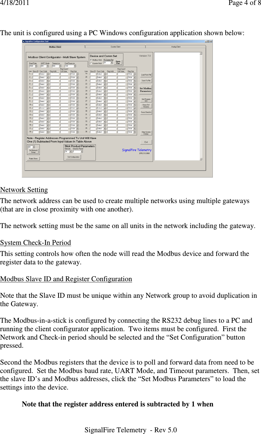 4/18/2011    Page 4 of 8 SignalFire Telemetry  - Rev 5.0  The unit is configured using a PC Windows configuration application shown below:    Network Setting  The network address can be used to create multiple networks using multiple gateways (that are in close proximity with one another).  The network setting must be the same on all units in the network including the gateway.  System Check-In Period  This setting controls how often the node will read the Modbus device and forward the register data to the gateway.   Modbus Slave ID and Register Configuration  Note that the Slave ID must be unique within any Network group to avoid duplication in the Gateway.      The Modbus-in-a-stick is configured by connecting the RS232 debug lines to a PC and running the client configurator application.  Two items must be configured.  First the Network and Check-in period should be selected and the “Set Configuration” button pressed.    Second the Modbus registers that the device is to poll and forward data from need to be configured.  Set the Modbus baud rate, UART Mode, and Timeout parameters.  Then, set the slave ID’s and Modbus addresses, click the “Set Modbus Parameters” to load the settings into the device.    Note that the register address entered is subtracted by 1 when  