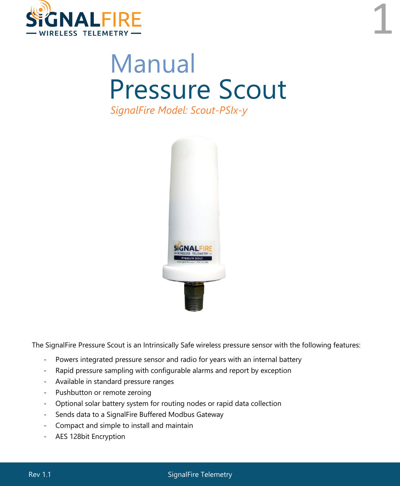  1       Manual  Pressure Scout  SignalFire Model: Scout-PSIx-y     The SignalFire Pressure Scout is an Intrinsically Safe wireless pressure sensor with the following features: - Powers integrated pressure sensor and radio for years with an internal battery - Rapid pressure sampling with configurable alarms and report by exception - Available in standard pressure ranges - Pushbutton or remote zeroing - Optional solar battery system for routing nodes or rapid data collection - Sends data to a SignalFire Buffered Modbus Gateway - Compact and simple to install and maintain - AES 128bit Encryption  SignalFire Telemetry Rev 1.1 