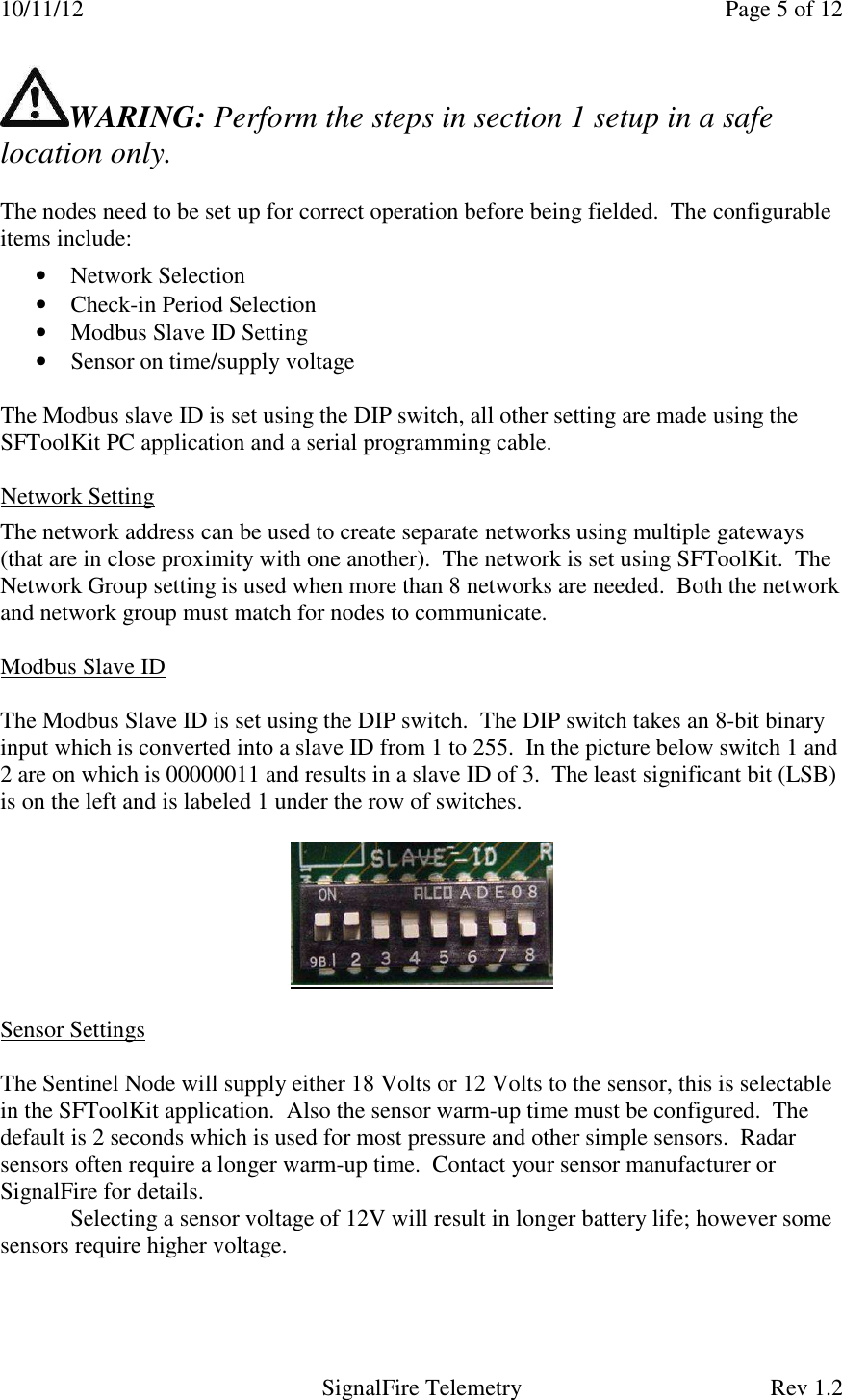 10/11/12    Page 5 of 12   SignalFire Telemetry  Rev 1.2 WARING: Perform the steps in section 1 setup in a safe location only.   The nodes need to be set up for correct operation before being fielded.  The configurable items include:  • Network Selection • Check-in Period Selection • Modbus Slave ID Setting • Sensor on time/supply voltage   The Modbus slave ID is set using the DIP switch, all other setting are made using the SFToolKit PC application and a serial programming cable.      Network Setting  The network address can be used to create separate networks using multiple gateways (that are in close proximity with one another).  The network is set using SFToolKit.  The Network Group setting is used when more than 8 networks are needed.  Both the network and network group must match for nodes to communicate.   Modbus Slave ID  The Modbus Slave ID is set using the DIP switch.  The DIP switch takes an 8-bit binary input which is converted into a slave ID from 1 to 255.  In the picture below switch 1 and 2 are on which is 00000011 and results in a slave ID of 3.  The least significant bit (LSB) is on the left and is labeled 1 under the row of switches.       Sensor Settings  The Sentinel Node will supply either 18 Volts or 12 Volts to the sensor, this is selectable in the SFToolKit application.  Also the sensor warm-up time must be configured.  The default is 2 seconds which is used for most pressure and other simple sensors.  Radar sensors often require a longer warm-up time.  Contact your sensor manufacturer or SignalFire for details.  Selecting a sensor voltage of 12V will result in longer battery life; however some sensors require higher voltage.   
