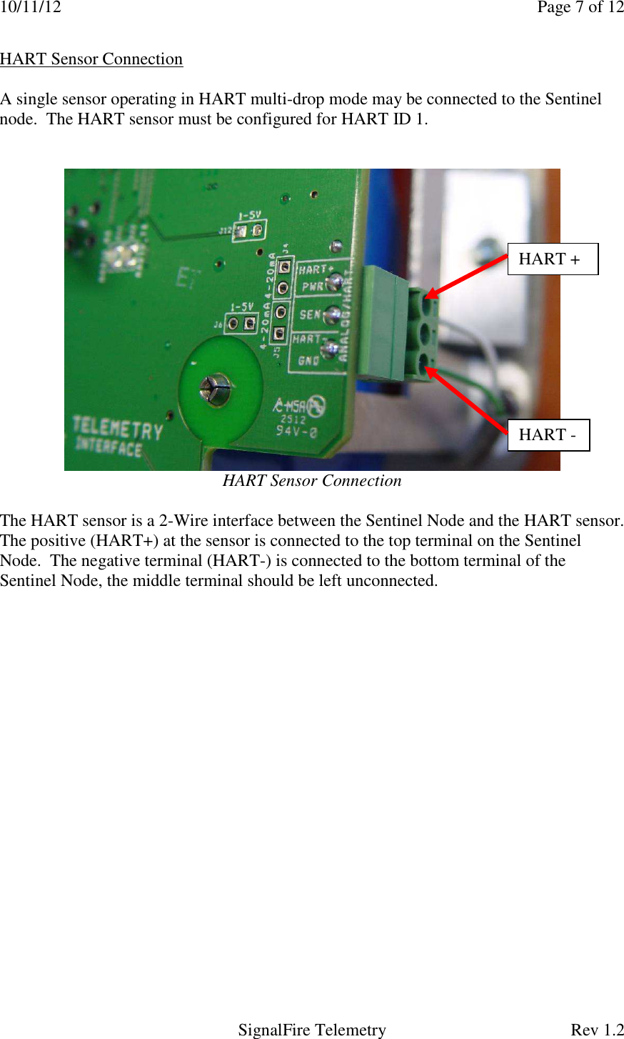 10/11/12    Page 7 of 12   SignalFire Telemetry  Rev 1.2 HART Sensor Connection  A single sensor operating in HART multi-drop mode may be connected to the Sentinel node.  The HART sensor must be configured for HART ID 1.      HART Sensor Connection  The HART sensor is a 2-Wire interface between the Sentinel Node and the HART sensor.  The positive (HART+) at the sensor is connected to the top terminal on the Sentinel Node.  The negative terminal (HART-) is connected to the bottom terminal of the Sentinel Node, the middle terminal should be left unconnected.   HART + HART - 