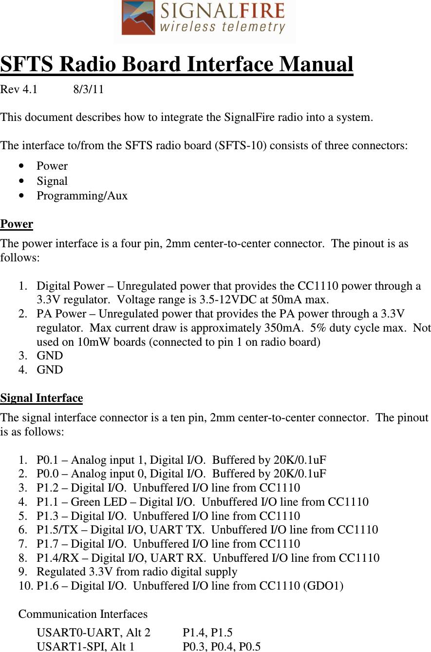  SFTS Radio Board Interface Manual  Rev 4.1  8/3/11  This document describes how to integrate the SignalFire radio into a system.  The interface to/from the SFTS radio board (SFTS-10) consists of three connectors:  • Power • Signal • Programming/Aux  Power  The power interface is a four pin, 2mm center-to-center connector.  The pinout is as follows:  1. Digital Power – Unregulated power that provides the CC1110 power through a 3.3V regulator.  Voltage range is 3.5-12VDC at 50mA max. 2. PA Power – Unregulated power that provides the PA power through a 3.3V regulator.  Max current draw is approximately 350mA.  5% duty cycle max.  Not used on 10mW boards (connected to pin 1 on radio board) 3. GND 4. GND  Signal Interface  The signal interface connector is a ten pin, 2mm center-to-center connector.  The pinout is as follows:  1. P0.1 – Analog input 1, Digital I/O.  Buffered by 20K/0.1uF 2. P0.0 – Analog input 0, Digital I/O.  Buffered by 20K/0.1uF 3. P1.2 – Digital I/O.  Unbuffered I/O line from CC1110 4. P1.1 – Green LED – Digital I/O.  Unbuffered I/O line from CC1110  5. P1.3 – Digital I/O.  Unbuffered I/O line from CC1110 6. P1.5/TX – Digital I/O, UART TX.  Unbuffered I/O line from CC1110 7. P1.7 – Digital I/O.  Unbuffered I/O line from CC1110 8. P1.4/RX – Digital I/O, UART RX.  Unbuffered I/O line from CC1110 9. Regulated 3.3V from radio digital supply 10. P1.6 – Digital I/O.  Unbuffered I/O line from CC1110 (GDO1)  Communication Interfaces    USART0-UART, Alt 2  P1.4, P1.5   USART1-SPI, Alt 1    P0.3, P0.4, P0.5  