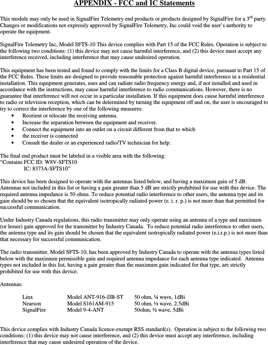 APPENDIX - FCC and IC Statements  This module may only be used in SignalFire Telemetry end products or products designed by SignalFire for a 3rd party.  Changes or modifications not expressly approved by SignalFire Telemetry, Inc could void the user’s authority to operate the equipment.  SignalFire Telemetry Inc, Model SFTS-10 This device complies with Part 15 of the FCC Rules. Operation is subject to the following two conditions: (1) this device may not cause harmful interference, and (2) this device must accept any interference received, including interference that may cause undesired operation.  This equipment has been tested and found to comply with the limits for a Class B digital device, pursuant to Part 15 of the FCC Rules. These limits are designed to provide reasonable protection against harmful interference in a residential installation. This equipment generates, uses and can radiate radio frequency energy and, if not installed and used in accordance with the instructions, may cause harmful interference to radio communications. However, there is no guarantee that interference will not occur in a particular installation. If this equipment does cause harmful interference to radio or television reception, which can be determined by turning the equipment off and on, the user is encouraged to try to correct the interference by one of the following measures: • Reorient or relocate the receiving antenna. • Increase the separation between the equipment and receiver. • Connect the equipment into an outlet on a circuit different from that to which • the receiver is connected • Consult the dealer or an experienced radio/TV technician for help.  The final end product must be labeled in a visible area with the following:  “Contains FCC ID: W8V-SFTS10                  IC: 8373A-SFTS10”  This device has been designed to operate with the antennas listed below, and having a maximum gain of 5 dB. Antennas not included in this list or having a gain greater than 5 dB are strictly prohibited for use with this device. The required antenna impedance is 50 ohms. To reduce potential radio interference to other users, the antenna type and its gain should be so chosen that the equivalent isotropically radiated power (e. i. r. p.) is not more than that permitted for successful communication.  Under Industry Canada regulations, this radio transmitter may only operate using an antenna of a type and maximum (or lesser) gain approved for the transmitter by Industry Canada.  To reduce potential radio interference to other users, the antenna type and its gain should be chosen that the equivalent isotropically radiated power (e.i.r.p.) is not more than that necessary for successful communication.     The radio transmitter, Model SFTS-10, has been approved by Industry Canada to operate with the antenna types listed below with the maximum permissible gain and required antenna impedance for each antenna type indicated.  Antenna types not included in this list, having a gain greater than the maximum gain indicated for that type, are strictly prohibited for use with this device.   Antennas:    Linx    Model ANT-916-JJB-ST   50 ohm, ¼ wave, 1dBi Nearson      Model S161AM-915  50 ohm, ½ wave, 2.5dBi   SignalFire  Model 9-4-ANT    50ohm, ½ wave, 5dBi      This device complies with Industry Canada licence-exempt RSS standard(s).  Operation is subject to the following two conditions: (1) this device may not cause interference, and (2) this device must accept any interference, including interference that may cause undesired operation of the device.     