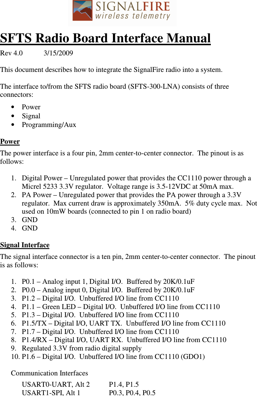 SFTS Radio Board Interface Manual  Rev 4.0  3/15/2009  This document describes how to integrate the SignalFire radio into a system.  The interface to/from the SFTS radio board (SFTS-300-LNA) consists of three connectors:  • Power • Signal • Programming/Aux  Power  The power interface is a four pin, 2mm center-to-center connector.  The pinout is as follows:  1. Digital Power – Unregulated power that provides the CC1110 power through a Micrel 5233 3.3V regulator.  Voltage range is 3.5-12VDC at 50mA max. 2. PA Power – Unregulated power that provides the PA power through a 3.3V regulator.  Max current draw is approximately 350mA.  5% duty cycle max.  Not used on 10mW boards (connected to pin 1 on radio board) 3. GND 4. GND  Signal Interface  The signal interface connector is a ten pin, 2mm center-to-center connector.  The pinout is as follows:  1. P0.1 – Analog input 1, Digital I/O.  Buffered by 20K/0.1uF 2. P0.0 – Analog input 0, Digital I/O.  Buffered by 20K/0.1uF 3. P1.2 – Digital I/O.  Unbuffered I/O line from CC1110 4. P1.1 – Green LED – Digital I/O.  Unbuffered I/O line from CC1110  5. P1.3 – Digital I/O.  Unbuffered I/O line from CC1110 6. P1.5/TX – Digital I/O, UART TX.  Unbuffered I/O line from CC1110 7. P1.7 – Digital I/O.  Unbuffered I/O line from CC1110 8. P1.4/RX – Digital I/O, UART RX.  Unbuffered I/O line from CC1110 9. Regulated 3.3V from radio digital supply 10. P1.6 – Digital I/O.  Unbuffered I/O line from CC1110 (GDO1)  Communication Interfaces    USART0-UART, Alt 2  P1.4, P1.5   USART1-SPI, Alt 1    P0.3, P0.4, P0.5  