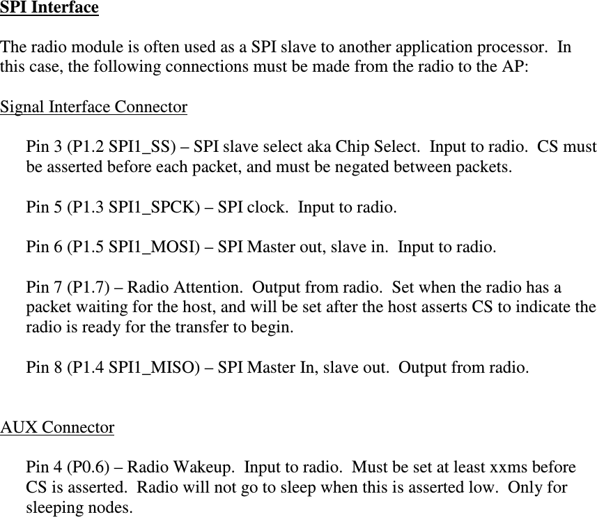 SPI Interface  The radio module is often used as a SPI slave to another application processor.  In this case, the following connections must be made from the radio to the AP:  Signal Interface Connector  Pin 3 (P1.2 SPI1_SS) – SPI slave select aka Chip Select.  Input to radio.  CS must be asserted before each packet, and must be negated between packets.  Pin 5 (P1.3 SPI1_SPCK) – SPI clock.  Input to radio.  Pin 6 (P1.5 SPI1_MOSI) – SPI Master out, slave in.  Input to radio.  Pin 7 (P1.7) – Radio Attention.  Output from radio.  Set when the radio has a packet waiting for the host, and will be set after the host asserts CS to indicate the radio is ready for the transfer to begin.  Pin 8 (P1.4 SPI1_MISO) – SPI Master In, slave out.  Output from radio.   AUX Connector  Pin 4 (P0.6) – Radio Wakeup.  Input to radio.  Must be set at least xxms before CS is asserted.  Radio will not go to sleep when this is asserted low.  Only for sleeping nodes.     