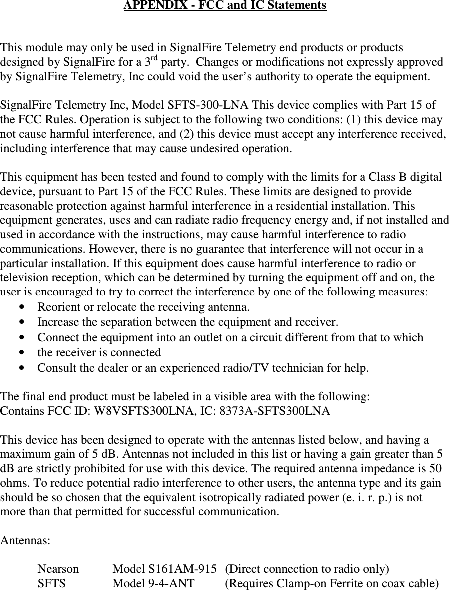 APPENDIX - FCC and IC Statements   This module may only be used in SignalFire Telemetry end products or products designed by SignalFire for a 3rd party.  Changes or modifications not expressly approved by SignalFire Telemetry, Inc could void the user’s authority to operate the equipment.  SignalFire Telemetry Inc, Model SFTS-300-LNA This device complies with Part 15 of the FCC Rules. Operation is subject to the following two conditions: (1) this device may not cause harmful interference, and (2) this device must accept any interference received, including interference that may cause undesired operation.  This equipment has been tested and found to comply with the limits for a Class B digital device, pursuant to Part 15 of the FCC Rules. These limits are designed to provide reasonable protection against harmful interference in a residential installation. This equipment generates, uses and can radiate radio frequency energy and, if not installed and used in accordance with the instructions, may cause harmful interference to radio communications. However, there is no guarantee that interference will not occur in a particular installation. If this equipment does cause harmful interference to radio or television reception, which can be determined by turning the equipment off and on, the user is encouraged to try to correct the interference by one of the following measures: • Reorient or relocate the receiving antenna. • Increase the separation between the equipment and receiver. • Connect the equipment into an outlet on a circuit different from that to which • the receiver is connected • Consult the dealer or an experienced radio/TV technician for help.  The final end product must be labeled in a visible area with the following:  Contains FCC ID: W8VSFTS300LNA, IC: 8373A-SFTS300LNA  This device has been designed to operate with the antennas listed below, and having a maximum gain of 5 dB. Antennas not included in this list or having a gain greater than 5 dB are strictly prohibited for use with this device. The required antenna impedance is 50 ohms. To reduce potential radio interference to other users, the antenna type and its gain should be so chosen that the equivalent isotropically radiated power (e. i. r. p.) is not more than that permitted for successful communication.  Antennas:    Nearson      Model S161AM-915  (Direct connection to radio only)   SFTS    Model 9-4-ANT  (Requires Clamp-on Ferrite on coax cable)      