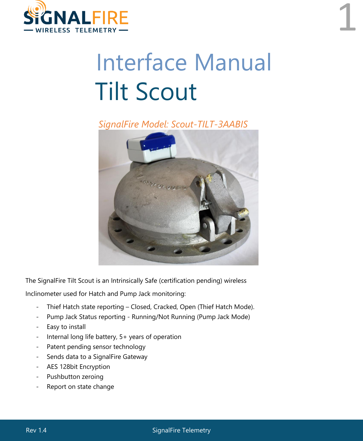  1       Interface Manual  Tilt Scout SignalFire Model: Scout-TILT-3AABIS  The SignalFire Tilt Scout is an Intrinsically Safe (certification pending) wireless Inclinometer used for Hatch and Pump Jack monitoring: - Thief Hatch state reporting – Closed, Cracked, Open (Thief Hatch Mode).  - Pump Jack Status reporting - Running/Not Running (Pump Jack Mode) - Easy to install - Internal long life battery, 5+ years of operation - Patent pending sensor technology  - Sends data to a SignalFire Gateway - AES 128bit Encryption - Pushbutton zeroing  - Report on state change SignalFire Telemetry Rev 1.4 
