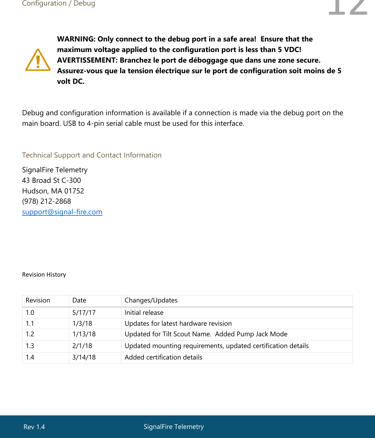  12  Configuration / Debug    WARNING: Only connect to the debug port in a safe area!  Ensure that the maximum voltage applied to the configuration port is less than 5 VDC!  AVERTISSEMENT: Branchez le port de déboggage que dans une zone secure. Assurez-vous que la tension électrique sur le port de configuration soit moins de 5 volt DC.   Debug and configuration information is available if a connection is made via the debug port on the main board. USB to 4-pin serial cable must be used for this interface.   Technical Support and Contact Information SignalFire Telemetry 43 Broad St C-300 Hudson, MA 01752 (978) 212-2868 support@signal-fire.com       Revision History       Revision Date Changes/Updates 1.0 5/17/17 Initial release 1.1 1/3/18 Updates for latest hardware revision 1.2 1/13/18 Updated for Tilt Scout Name.  Added Pump Jack Mode  1.3 2/1/18 Updated mounting requirements, updated certification details 1.4 3/14/18 Added certification details  SignalFire Telemetry Rev 1.4 