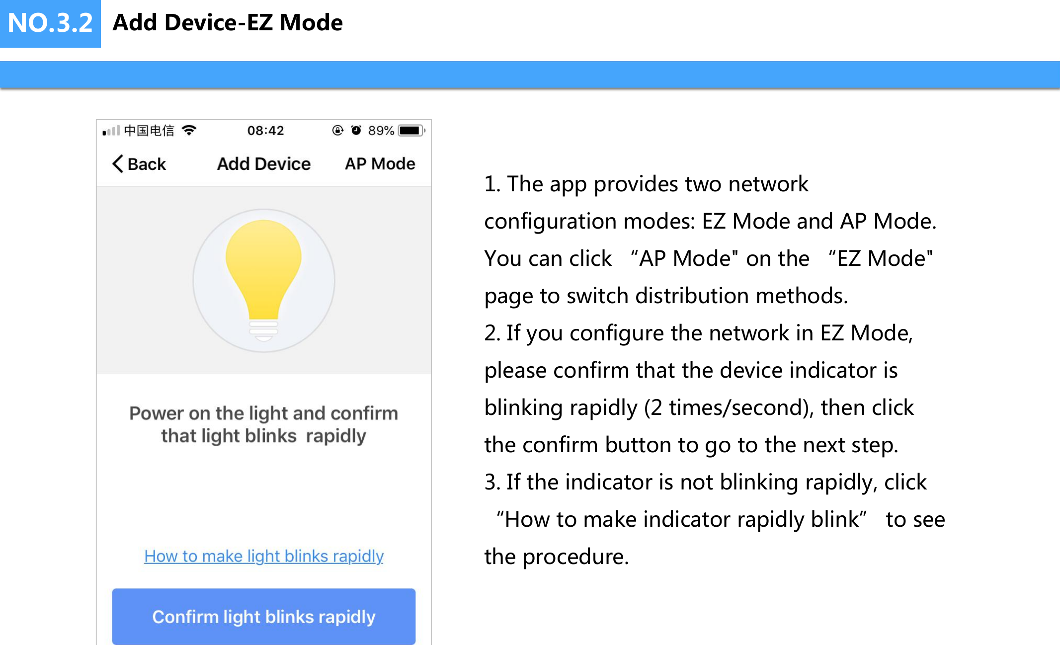 NO.3.2 Add Device-EZ Mode1. The app provides two network configuration modes: EZ Mode and AP Mode. You can click &ldquo;AP Mode" on the &ldquo;EZ Mode" page to switch distribution methods.2. If you configure the network in EZ Mode, please confirm that the device indicator is blinking rapidly (2 times/second), then click the confirm button to go to the next step.3. If the indicator is not blinking rapidly, click &ldquo;How to make indicator rapidly blink&rdquo; to see the procedure.