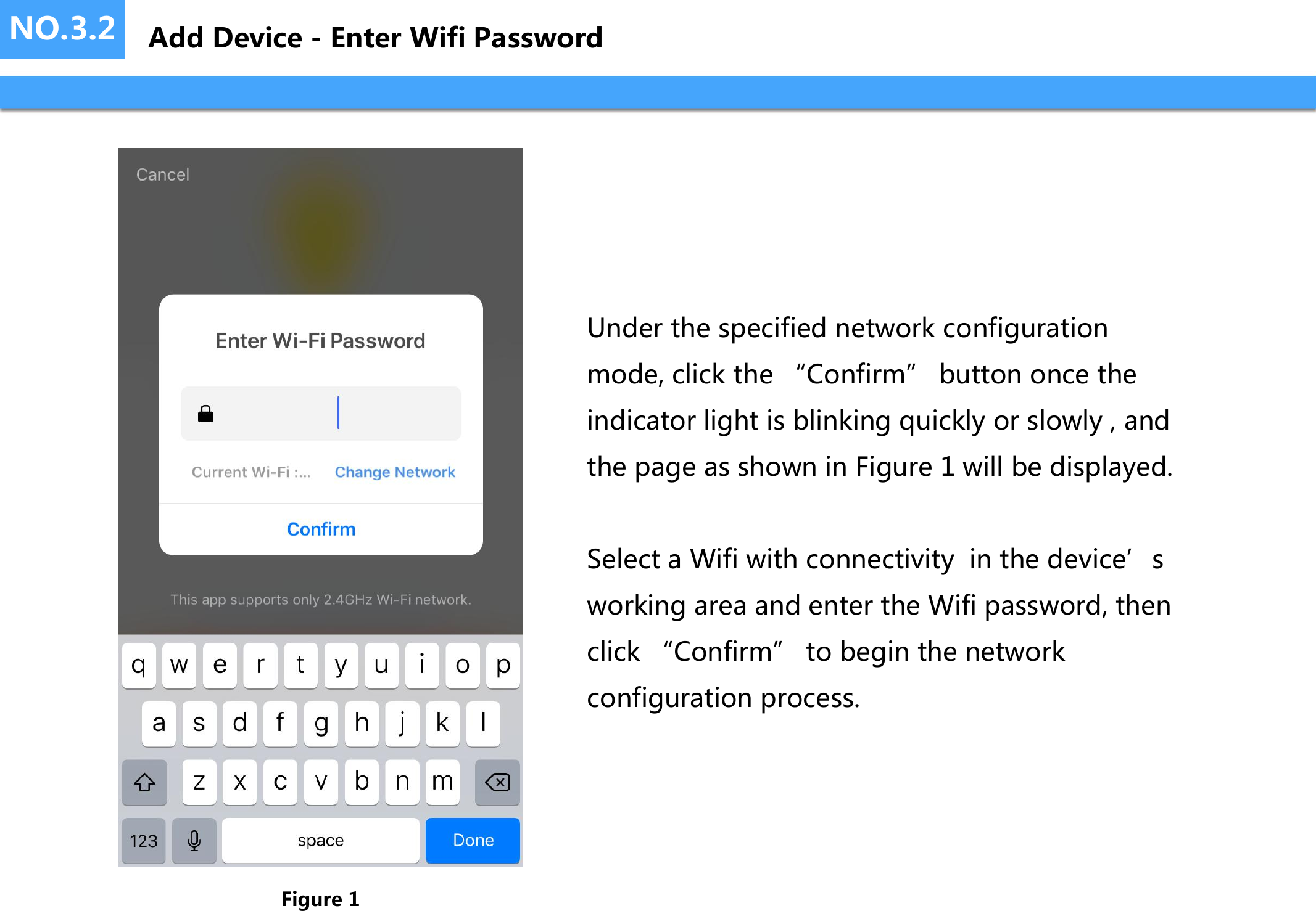 NO.3.2Under the specified network configuration mode, click the &ldquo;Confirm&rdquo; button once the indicator light is blinking quickly or slowly , and the page as shown in Figure 1 will be displayed.Select a Wifi with connectivity  in the device&rsquo;s working area and enter the Wifi password, then click &ldquo;Confirm&rdquo; to begin the network configuration process.Figure 1Add Device - Enter Wifi Password