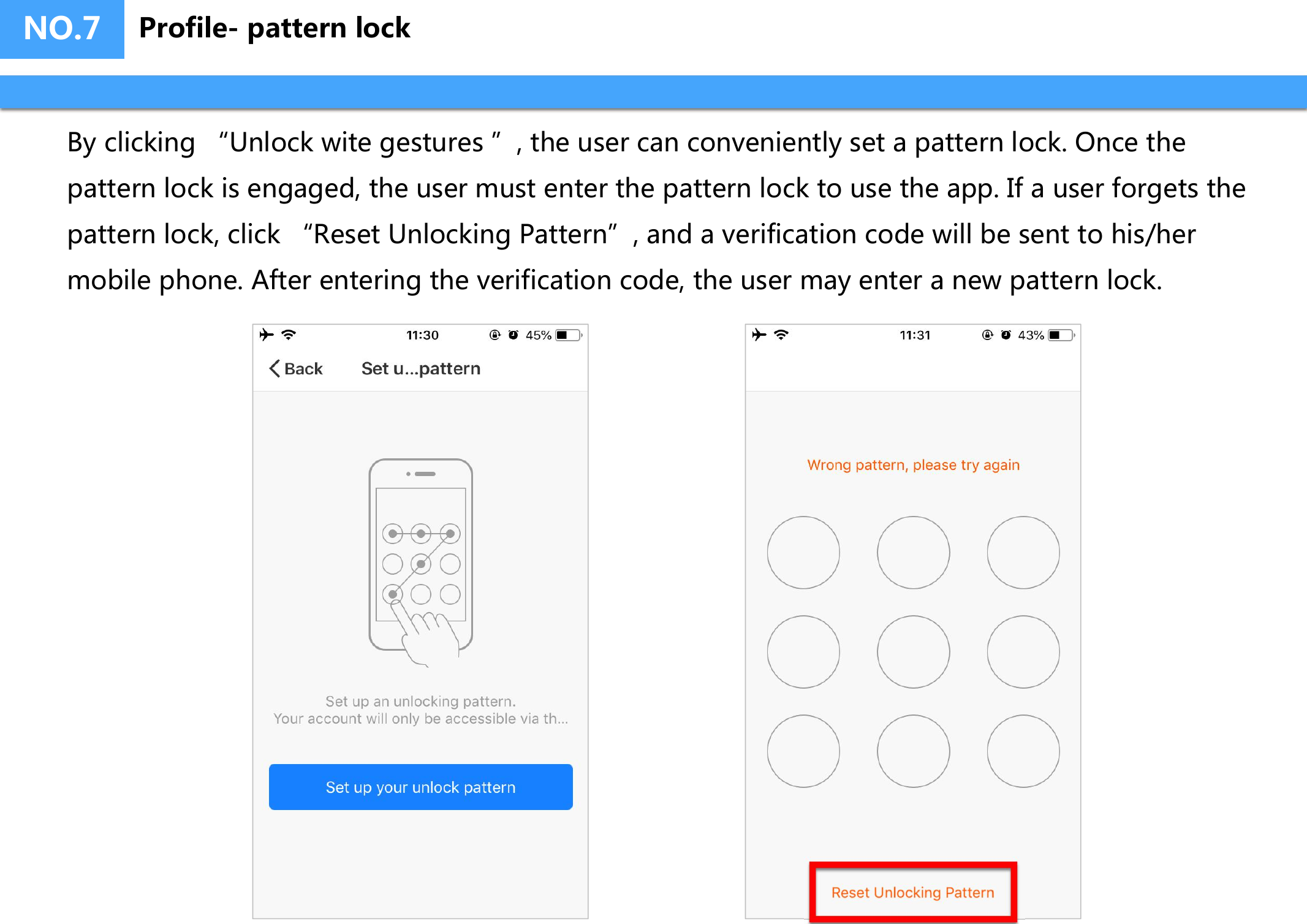 NO.7By clicking &ldquo;Unlock wite gestures &rdquo;, the user can conveniently set a pattern lock. Once the pattern lock is engaged, the user must enter the pattern lock to use the app. If a user forgets the pattern lock, click &ldquo;Reset Unlocking Pattern&rdquo;, and a verification code will be sent to his/her mobile phone. After entering the verification code, the user may enter a new pattern lock.Profile- pattern lock