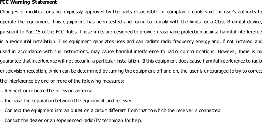 FCC Warning Statement Changes or modifications not expressly approved by the party  responsible for compliance could void the user&rsquo;s authority to operate the  equipment. This equipment has been tested and found to comply with the  limits for a Class B  digital  device, pursuant to Part 15 of the FCC Rules. These limits are designed to provide reasonable protection against harmful interference in a residential installation. This equipment generates uses and can  radiate radio frequency energy and, if  not installed  and used  in  accordance with the  instructions,  may cause  harmful  interference  to  radio  communications.  However, there  is  no guarantee that interference will not occur in a particular installation. If this equipment does cause harmful interference to radio or television reception, which can be determined by turning the equipment off and on, the user is encouraged to try to correct the interference by one or more of the following measures: ‐‐ Reorient or relocate the receiving antenna. ‐‐ Increase the separation between the equipment and receiver. ‐‐ Connect the equipment into an outlet on a circuit different from that to w hich the receiver is connected. ‐‐ Consult the dealer or an experienced radio/TV technician for help.  