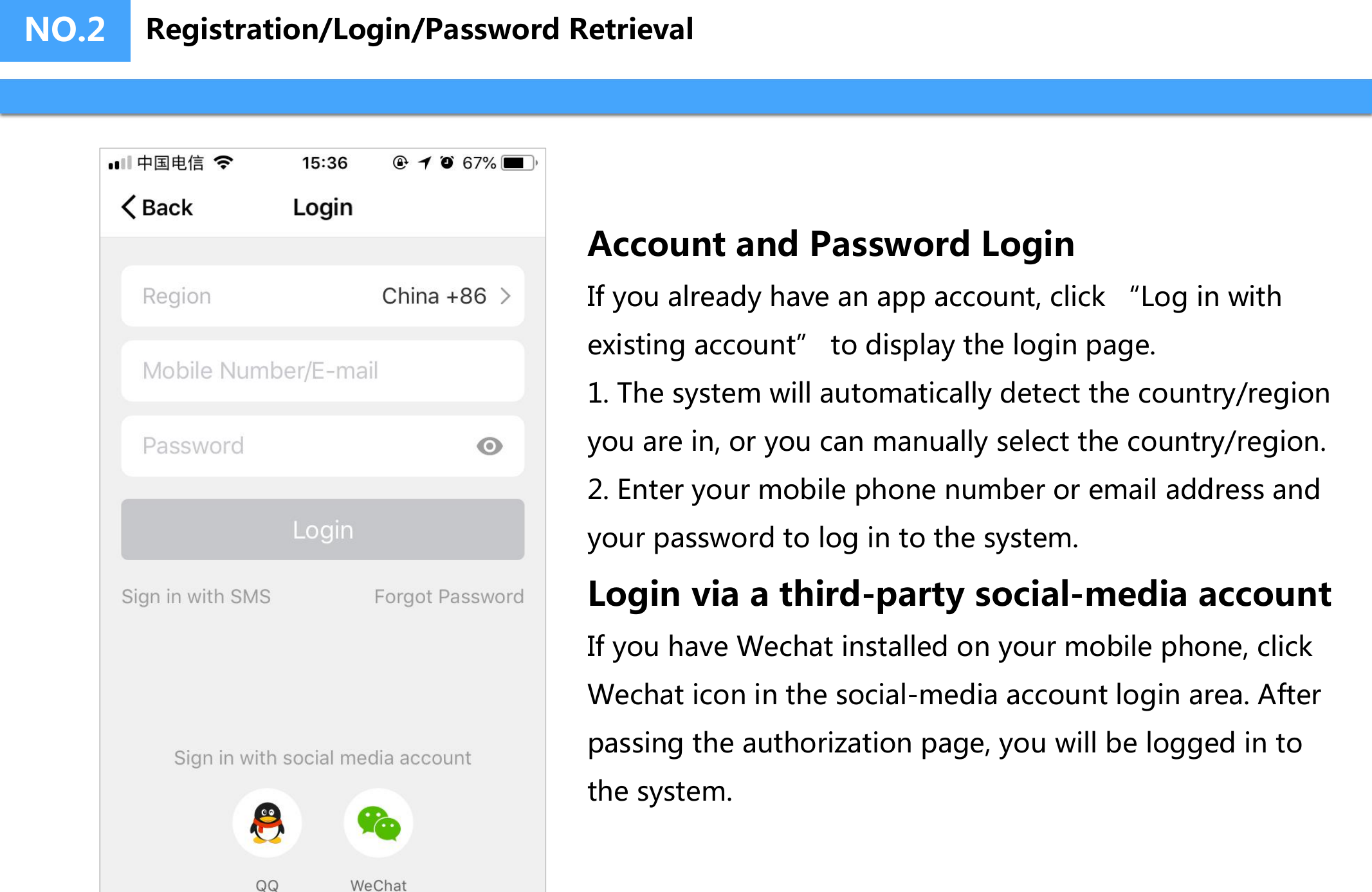 NO.2Account and Password LoginIf you already have an app account, click &ldquo;Log in with existing account&rdquo; to display the login page.1. The system will automatically detect the country/region you are in, or you can manually select the country/region.2. Enter your mobile phone number or email address and your password to log in to the system.Login via a third-party social-media accountIf you have Wechat installed on your mobile phone, click Wechat icon in the social-media account login area. After passing the authorization page, you will be logged in to the system.Registration/Login/Password Retrieval