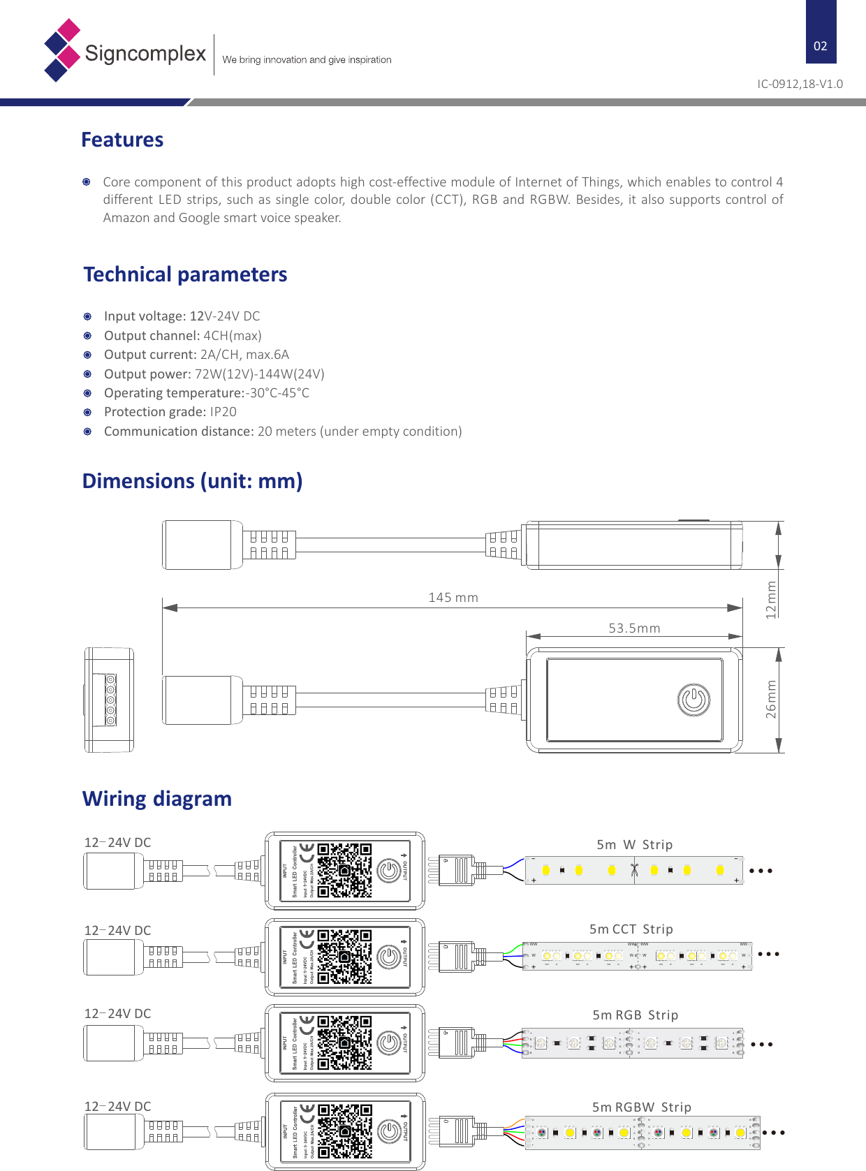 02IC-0912,18-V1.0FeaturesTechnical parametersCore component of this product adopts high cost-effective module of Internet of Things, which enables to control 4 different  LED strips, such as single color, double color (CCT),  RGB and  RGBW. Besides, it  also  supports control of Amazon and Google smart voice speaker.Input voltage: 12V-24V DCOutput channel: 4CH(max)Output current: 2A/CH, max.6AOutput power: 72W(12V)-144W(24V)Operating temperature: -30°C-45°CProtection grade: IP20Communication distance: 20 meters (under empty condition)Dimensions (unit: mm)53.5mm12mm26mm145 mm5m RGBW  Strip+BRGW+BRGW+BRGW+BRGW12-24V DC5m RGB  Strip+BRG+BRG+BRG+BRG12-24V DC5m CCT  StripWWW W WW W WW W WW W WW W WW W+WWW+WWW+WWW+WW12-24V DC5m  W  Strip+-+-Wiringdiagram12-24V DC