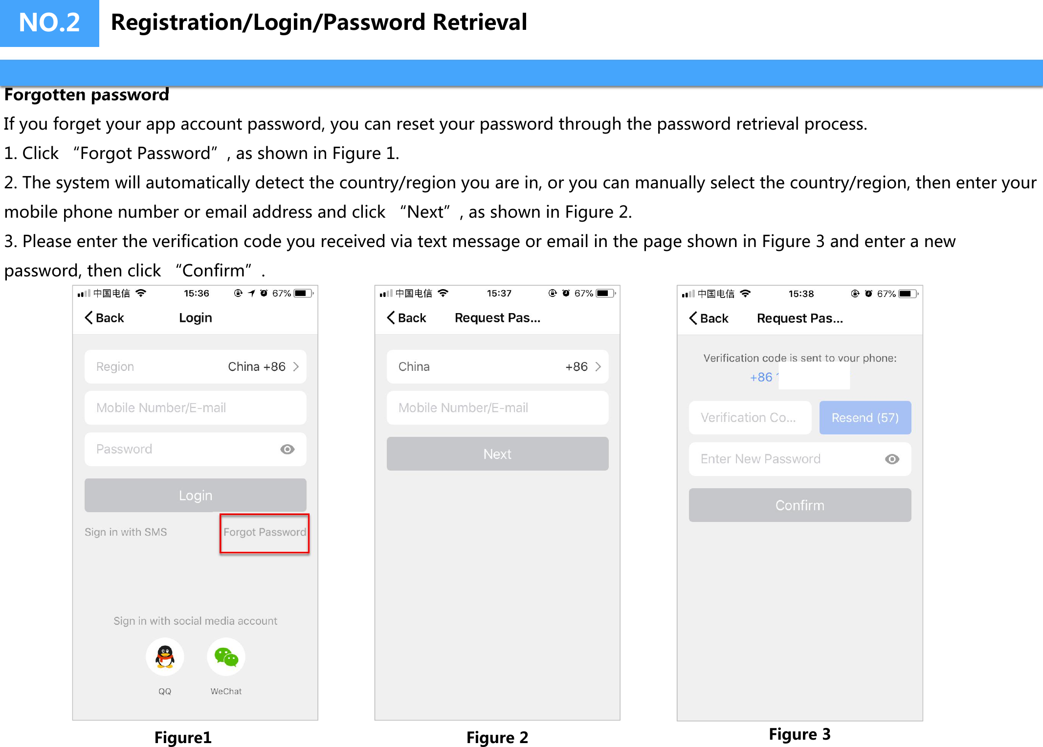 NO.2Forgotten passwordIf you forget your app account password, you can reset your password through the password retrieval process.1. Click “Forgot Password”, as shown in Figure 1.2. The system will automatically detect the country/region you are in, or you can manually select the country/region, then enter yourmobile phone number or email address and click “Next”, as shown in Figure 2.3. Please enter the verification code you received via text message or email in the page shown in Figure 3 and enter a newpassword, then click “Confirm”.Figure1 Figure 2 Figure 3Registration/Login/Password Retrieval