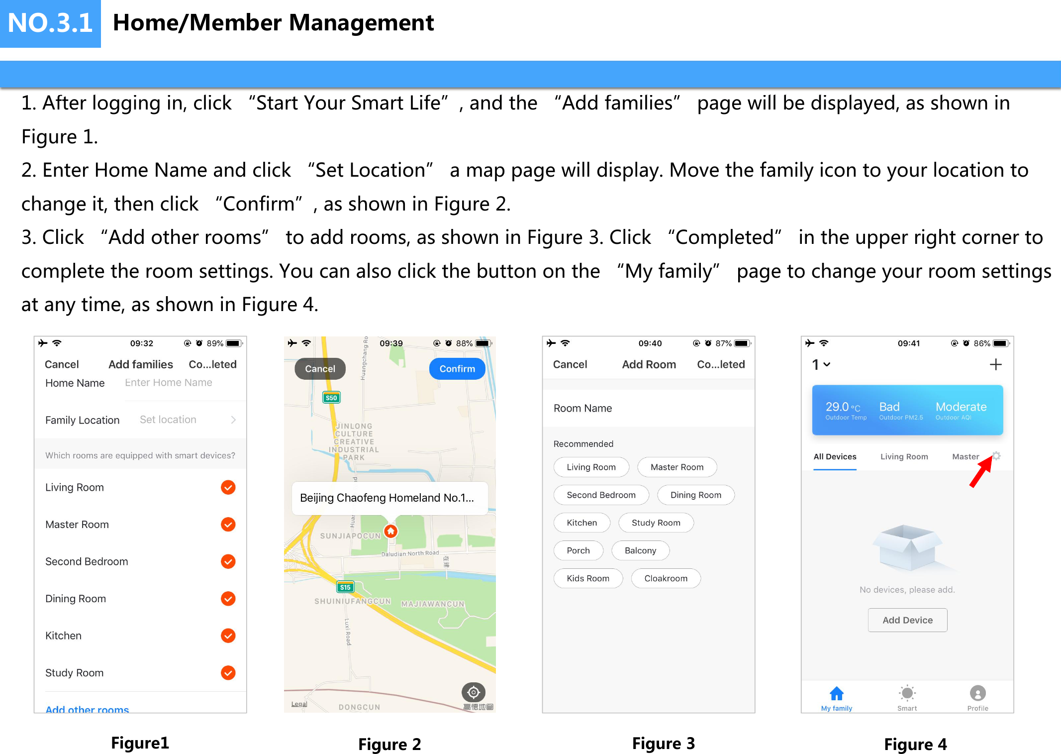 NO.3.1 Home/Member Management1. After logging in, click “Start Your Smart Life”, and the “Add families” page will be displayed, as shown inFigure 1.2. Enter Home Name and click “Set Location” a map page will display. Move the family icon to your location tochange it, then click “Confirm”, as shown in Figure 2.3. Click “Add other rooms” to add rooms, as shown in Figure 3. Click “Completed” in the upper right corner tocomplete the room settings. You can also click the button on the “My family” page to change your room settingsat any time, as shown in Figure 4.Figure1 Figure 2 Figure 3 Figure 4