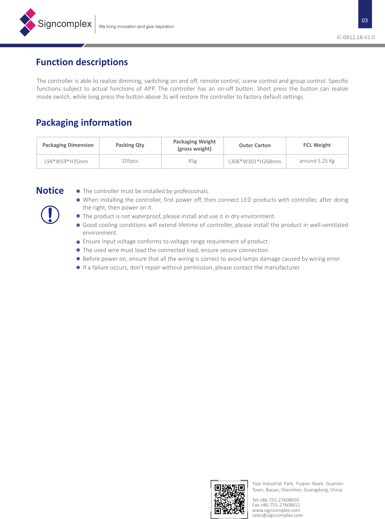 03Packaging informationPackaging Dimension Packing Qty Packaging Weight(gross weight) Outer Carton FCL WeightL94*W59*H35mm 105pcs 45g L306*W301*H268mm around 5.25 KgIC-0912,18-V1.0Function descriptionsThe controller is able to realize dimming, switching on and off, remote control, scene control and group control. Specific functions  subject  to  actual  functions  of  APP.  The  controller  has  an  on-off button.  Short  press  the  button  can  realize mode switch, while long press the button above 3s will restore the controller to factory default settings.Notice The controller must be installed by professionals.When installing the controller, first power off, then connect LED products with controller, after doing the right, then power on it.The product is not waterproof, please install and use it in dry environment.Good cooling conditions will extend lifetime of controller, please install the product in well-ventilated environment.Ensure input voltage conforms to voltage range requirement of product.The used wire must load the connected load, ensure secure connection.Before power on, ensure that all the wiring is correct to avoid lamps damage caused by wiring error.If a failure occurs, don&apos;t repair without permission, please contact the manufacturer.Yijia  Industrial  Park,  Fuqian  Road,  Guanlan Town, Baoan, Shenzhen, Guangdong, ChinaTel:+86-755-27608650Fax:+86-755-27608651www.signcomplex.comsales@signcomplex.com