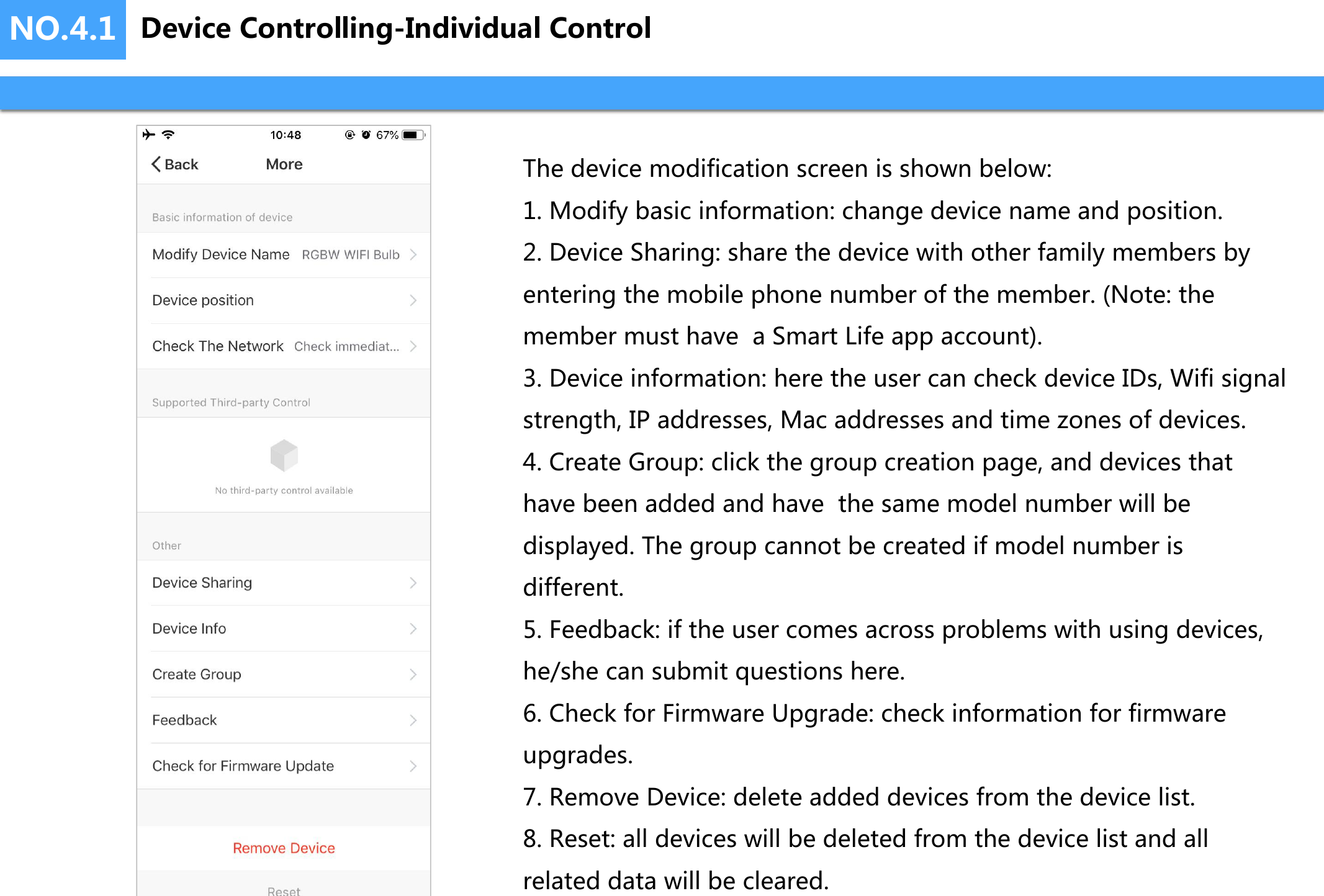 NO.4.1 Device Controlling-Individual ControlThe device modification screen is shown below:1. Modify basic information: change device name and position.2. Device Sharing: share the device with other family members by entering the mobile phone number of the member. (Note: the member must have  a Smart Life app account).3. Device information: here the user can check device IDs, Wifi signal strength, IP addresses, Mac addresses and time zones of devices.4. Create Group: click the group creation page, and devices that have been added and have  the same model number will be displayed. The group cannot be created if model number is different.5. Feedback: if the user comes across problems with using devices, he/she can submit questions here.6. Check for Firmware Upgrade: check information for firmware upgrades.7. Remove Device: delete added devices from the device list.8. Reset: all devices will be deleted from the device list and all related data will be cleared.