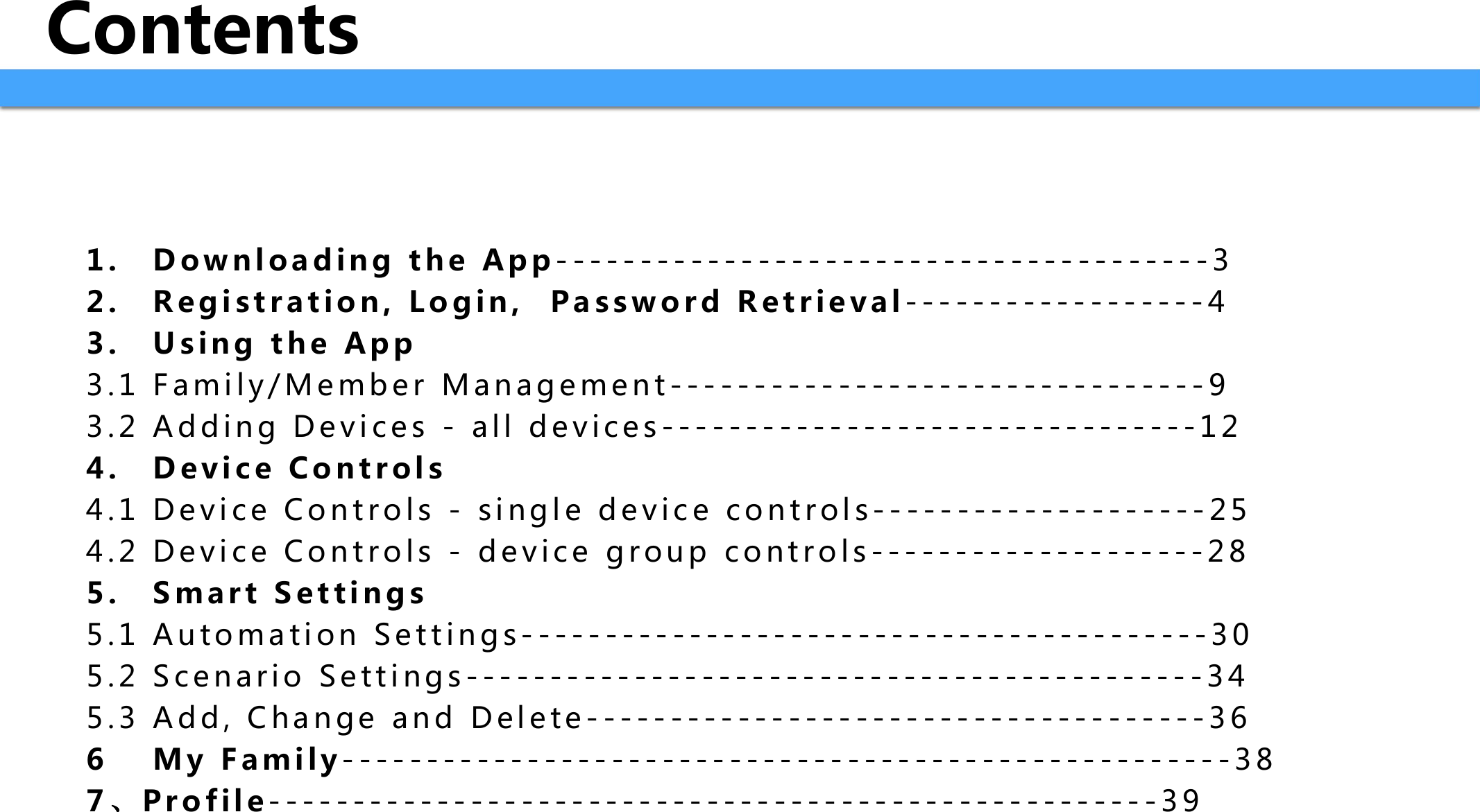 Contents1 . D o w n l o a d i n g   t h e   A p p ---------------------------------------32 . R e g i s t r a t i o n ,   L o g i n ,     P a s s w o r d   R e t r i e v a l ------------------43 . U s i n g   t h e   A p p3.1 Family/Member Management--------------------------------93.2 Adding Devices - all devices--------------------------------124 . D e v i c e   C o n t r o l s4 . 1 D e v i c e   C o n t r o l s   -   s i n g l e   d e v i c e   c o n t r o l s - - - - - - - - - - - - - - - - - - - - 2 54 . 2 D e v i c e   C o n t r o l s   -   d e v i c e   g r o u p   c o n t r o l s - - - - - - - - - - - - - - - - - - - - 2 85 . S m a r t   S e t t i n g s5.1 Automation Settings-----------------------------------------305.2 Scenario Settings--------------------------------------------345.3 Add, Change and Delete-------------------------------------366 M y   F a m i l y -----------------------------------------------------387、P r o f i l e -----------------------------------------------------39