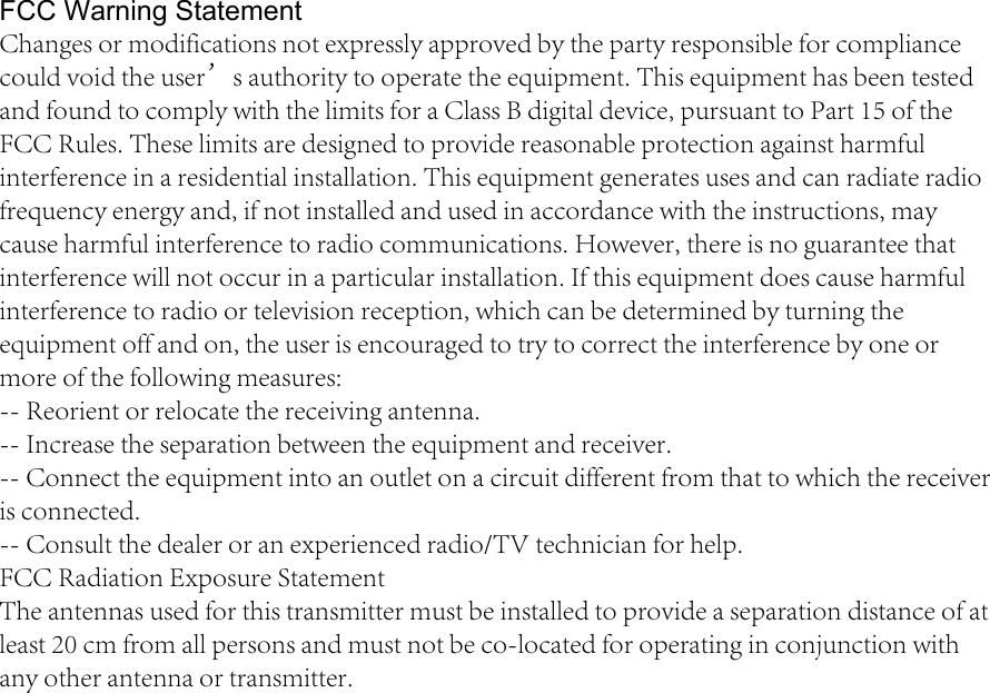 FCC Warning Statement Changes or modifications not expressly approved by the party responsible for compliance could void the user’s authority to operate the equipment. This equipment has been tested and found to comply with the limits for a Class B digital device, pursuant to Part 15 of the FCC Rules. These limits are designed to provide reasonable protection against harmful interference in a residential installation. This equipment generates uses and can radiate radio frequency energy and, if not installed and used in accordance with the instructions, may cause harmful interference to radio communications. However, there is no guarantee that interference will not occur in a particular installation. If this equipment does cause harmful interference to radio or television reception, which can be determined by turning the equipment off and on, the user is encouraged to try to correct the interference by one or more of the following measures: -- Reorient or relocate the receiving antenna. -- Increase the separation between the equipment and receiver. -- Connect the equipment into an outlet on a circuit different from that to which the receiver is connected. -- Consult the dealer or an experienced radio/TV technician for help. FCC Radiation Exposure Statement  The antennas used for this transmitter must be installed to provide a separation distance of at least 20 cm from all persons and must not be co-located for operating in conjunction with any other antenna or transmitter.  