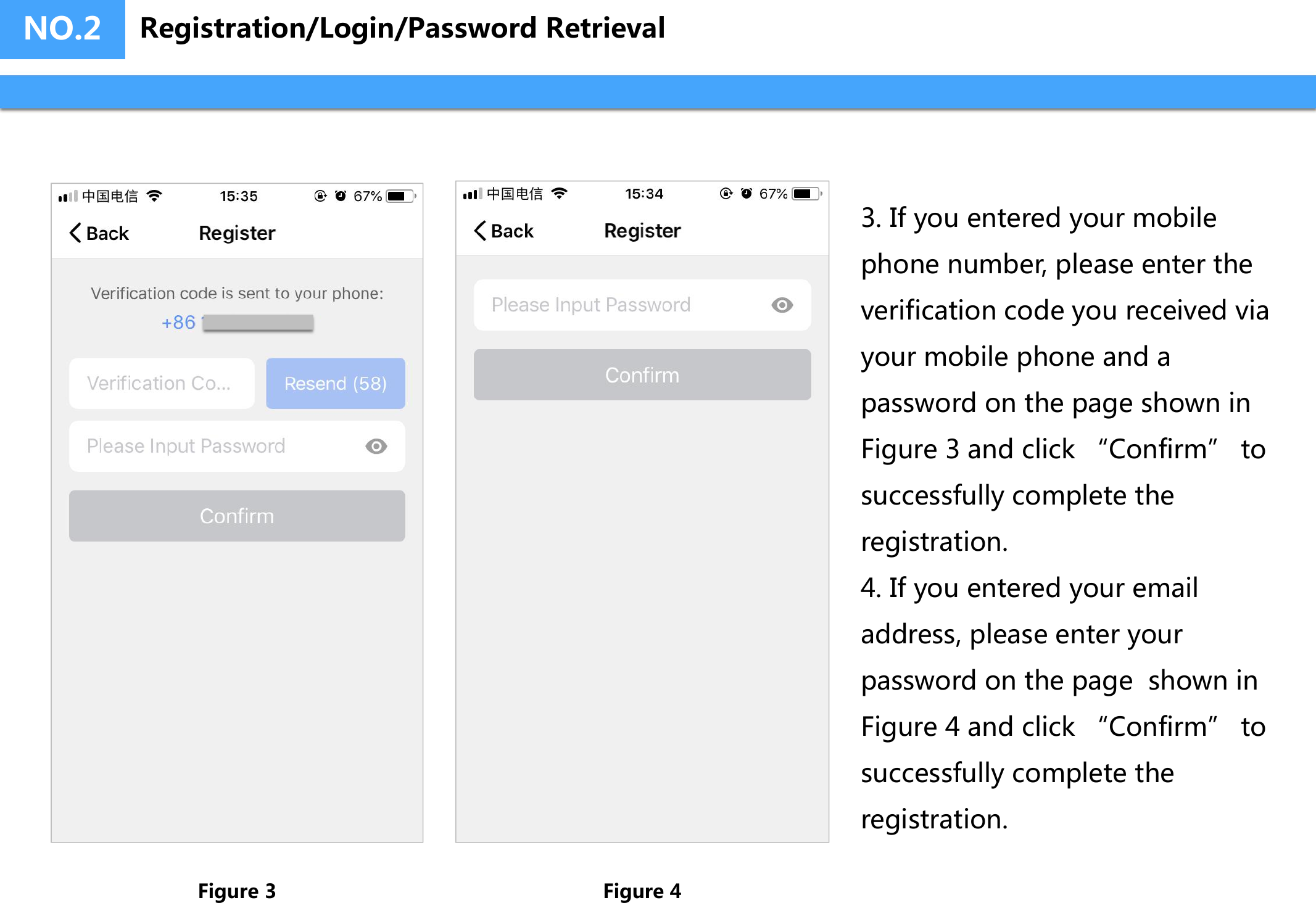 3. If you entered your mobilephone number, please enter theverification code you received viayour mobile phone and apassword on the page shown inFigure 3 and click “Confirm” tosuccessfully complete theregistration.4. If you entered your emailaddress, please enter yourpassword on the page  shown inFigure 4 and click “Confirm” tosuccessfully complete theregistration.NO.2Figure 3 Figure 4Registration/Login/Password Retrieval