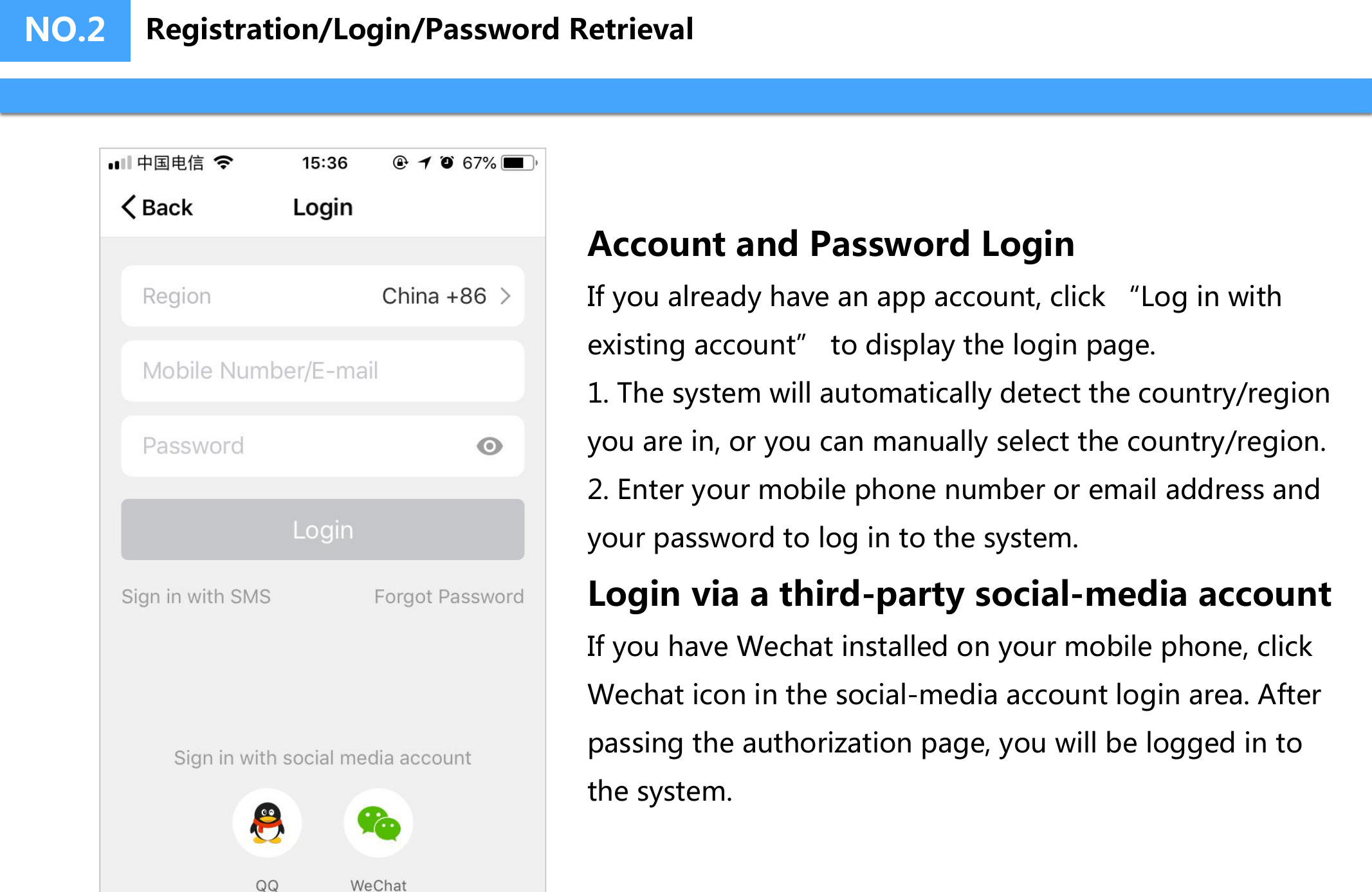 NO.2Account and Password LoginIf you already have an app account, click “Log in with existing account” to display the login page.1. The system will automatically detect the country/regionyou are in, or you can manually select the country/region.2. Enter your mobile phone number or email address andyour password to log in to the system.Login via a third-party social-media accountIf you have Wechat installed on your mobile phone, click Wechat icon in the social-media account login area. After passing the authorization page, you will be logged in to the system.Registration/Login/Password Retrieval