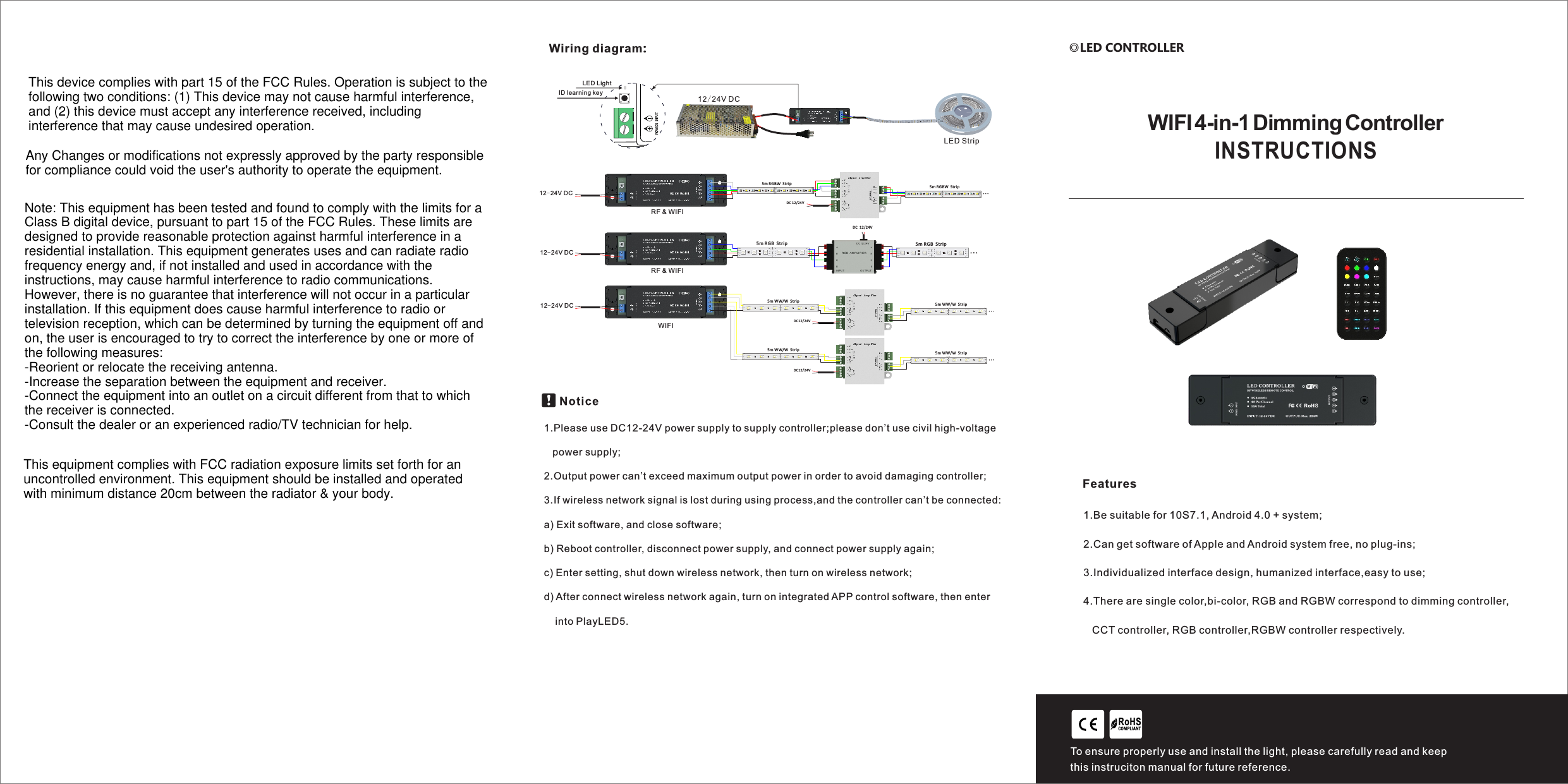 FeaturesRoHSCO MPLIANTTo ensure properly use and install the light, please carefully read and keep this instruciton manual for future reference. ◎LED CONTROLLERINSTRUCTIONSWIFI 4-in-1 Dimming Controller1.Be suitable for 10S7.1, Android 4.0 + system;2.Can get software of Apple and Android system free, no plug-ins;3.Individualized interface design, humanized interface,easy to use;4.There are single color,bi-color, RGB and RGBW correspond to dimming controller,   CCT controller, RGB controller,RGBW controller respectively.Wiring diagram:  DC 12/24V +BRGW+BRGW+BRGW+BRGW5m RGBW  Strip+BRGW+BRGW+BRGW+BRGW5m RGBW  Strip+WBGRRJ45  12-24V DC   DC 12/24V +BRG+BRG+BRG+BRG5m RGB  Strip+BRG+BRG+BRG+BRG5m RGB  StripRJ45  12-24V DC RJ45  12-24V DC   DC12/24V +WW5m WW/W  St rip 5m WW/W  St ripW+WWW+WWW+WWW+WWW+WWWWW W WW W WW W WW W WW W WW W+WWW+WWWWW W WW W WW W WW W WW W WW W+WW5m WW/W  St rip 5m WW/W  St ripW+WWW+WWW+WWW+WWW+WWWWW W WW W WW W WW W WW W WW W+WWW+WWWWW W WW W WW W WW W WW W WW W  DC12/24V LED LightID learning keyRF &amp; WIFIRF &amp; WIFIWIFI1.Please use DC12-24V power supply to supply controller;please don&rsquo;t use civil high-voltage    power supply;2.Output power can&rsquo;t exceed maximum output power in order to avoid damaging controller;3.If wireless network signal is lost during using process,and the controller can&rsquo;t be connected:a) Exit software, and close software;b) Reboot controller, disconnect power supply, and connect power supply again;c) Enter setting, shut down wireless network, then turn on wireless network;d) After connect wireless network again, turn on integrated APP control software, then enter     into PlayLED5. This device complies with part 15 of the FCC Rules. Operation is subject to the following two conditions: (1) This device may not cause harmful interference, and (2) this device must accept any interference received, including interference that may cause undesired operation.Any Changes or modifications not expressly approved by the party responsible for compliance could void the user's authority to operate the equipment.Note: This equipment has been tested and found to comply with the limits for a Class B digital device, pursuant to part 15 of the FCC Rules. These limits are designed to provide reasonable protection against harmful interference in a residential installation. This equipment generates uses and can radiate radio frequency energy and, if not installed and used in accordance with the instructions, may cause harmful interference to radio communications. However, there is no guarantee that interference will not occur in a particular installation. If this equipment does cause harmful interference to radio or television reception, which can be determined by turning the equipment off and on, the user is encouraged to try to correct the interference by one or more of the following measures:-Reorient or relocate the receiving antenna.-Increase the separation between the equipment and receiver.-Connect the equipment into an outlet on a circuit different from that to which the receiver is connected.-Consult the dealer or an experienced radio/TV technician for help.This equipment complies with FCC radiation exposure limits set forth for an uncontrolled environment. This equipment should be installed and operated with minimum distance 20cm between the radiator &amp; your body.