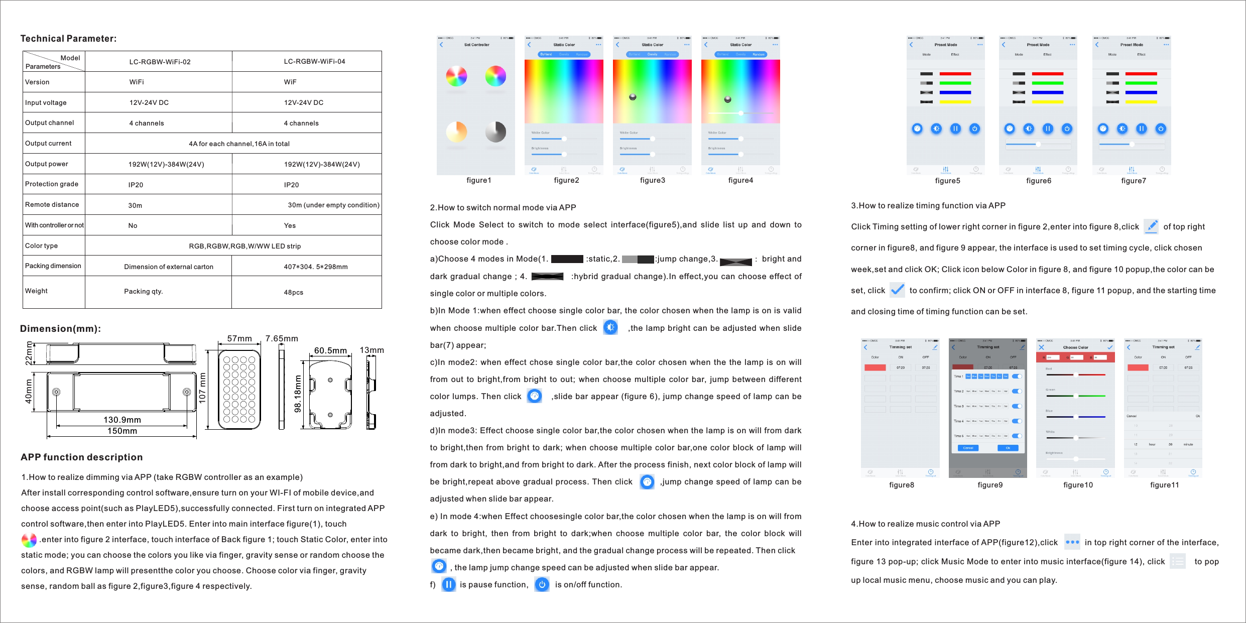 Dimension(mm):Technical Parameter:150mm130.9mm22mm40mm60.5mm 98.18mm 13mm7.65mm57mm107 mmModelVersion Input voltageOutput channel Output currentOutput power Protection grade Remote distanceWith controller or notColor type   Packing dimension Weight  LC-RGBW-WiFi-02WiFi12V-24V DC4 channels4A for each channel,16A in total192W(12V)-384W(24V)IP2030mNo RGB,RGBW,RGB,W/WW LED stripDimension of external cartonPacking qty.LC-RGBW-WiFi-04WiF12V-24V DC4 channels192W(12V)-384W(24V)IP2030m (under empty condition)Yes 407*304.5*298mm48pcsParameters 1.How to realize dimming via APP (take RGBW controller as an example)After install corresponding control software,ensure turn on your WI-FI of mobile device,and choose access point(such as PlayLED5),successfully connected. First turn on integrated APP control software,then enter into PlayLED5. Enter into main interface figure(1), touch                  .enter into figure 2 interface, touch interface of Back figure 1; touch Static Color, enter into static mode; you can choose the colors you like via finger, gravity sense or random choose the colors, and RGBW lamp will presentthe color you choose. Choose color via finger, gravity sense, random ball as figure 2,figure3,figure 4 respectively.  APP function description figure12.How to switch normal mode via APP Click  Mode  Select  to  switch  to  mode  select  interface(figure5),and  slide  list  up  and  down  to choose color mode .a)Choose 4 modes in Mode(1.              :static,2.             :jump change,3. ：bright and dark gradual  change  ;  4.                          :hybrid  gradual  change).In effect,you  can choose  effect  of single color or multiple colors. b)In Mode 1:when effect choose single color bar, the color chosen when the lamp is on is valid when choose multiple  color bar.Then click                 ,the lamp bright can be adjusted  when slide bar(7) appear;c)In mode2:  when  effect  chose single  color  bar,the color chosen  when  the  the  lamp is  on  will from  out  to  bright,from  bright  to  out;  when  choose  multiple  color  bar,  jump  between  different color  lumps. Then  click           ,slide bar appear (figure 6), jump change speed of lamp can be adjusted.d)In mode3: Effect choose single color bar,the color chosen when the lamp is on will from dark to bright,then from bright  to  dark; when choose multiple  color bar,one  color block  of  lamp will from dark to bright,and from bright to dark. After the process finish, next color block of lamp will be bright,repeat above gradual process. Then click              ,jump change speed of lamp can be adjusted when slide bar appear. e) In mode 4:when Effect choosesingle color bar,the color chosen when the lamp is on will from dark  to  bright,  then  from  bright  to  dark;when  choose  multiple  color  bar,  the  color  block  will became dark,then became bright, and the gradual change process will be repeated. Then click         , the lamp jump change speed can be adjusted when slide bar appear.f)           is pause function,            is on/off function. figure2 figure3 figure43.How to realize timing function via APPClick Timing setting of lower right corner in figure 2,enter into figure 8,click           of top right corner in figure8, and figure 9 appear, the interface is used to set timing cycle, click chosen week,set and click OK; Click icon below Color in figure 8, and figure 10 popup,the color can be set, click           to confirm; click ON or OFF in interface 8, figure 11 popup, and the starting time and closing time of timing function can be set. figure5 figure6 figure7figure8 figure9 figure10 figure114.How to realize music control via APPEnter into integrated interface of APP(figure12),click          in top right corner of the interface, figure 13 pop-up; click Music Mode to enter into music interface(figure 14), click           to pop up local music menu, choose music and you can play.