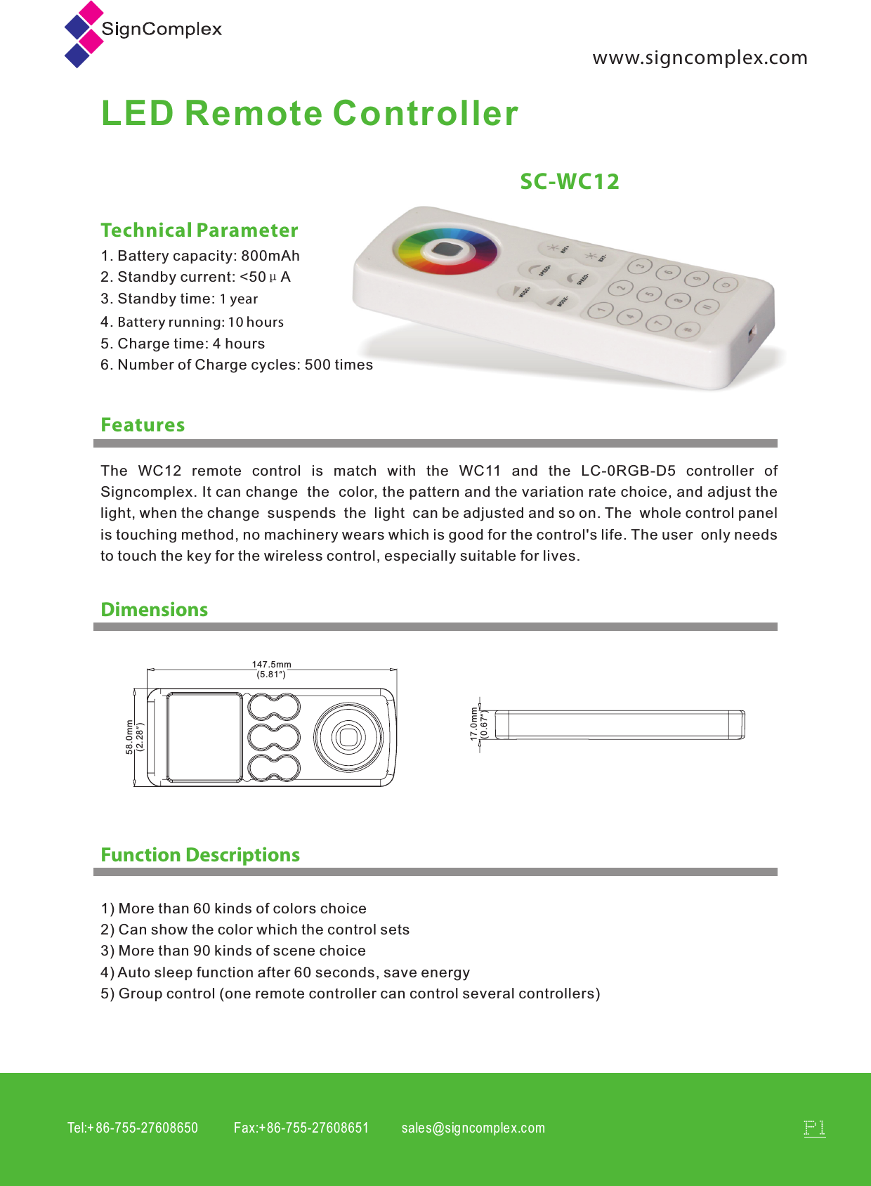 Tel:+ 86-755-27608650           Fax:+86-755-27608651          sales@signcomplex.c omP1www.signcomplex.comLED Remote ControllerFeaturesSC-WC12Technical Parameter1. Battery capacity: 800mAh2. Standby current: <50&mu;A3. Standby time: 1 year4. Battery running: 10 hours5. Charge time: 4 hours6. Number of Charge cycles: 500 timesDimensionsFunction Descriptions1) More than 60 kinds of colors choice2) Can show the color which the control sets3) More than 90 kinds of scene choice4) Auto sleep function after 60 seconds, save energy5) Group control (one remote controller can control several controllers)147.5mm  (5.81&rdquo;) 58.0mm  (2.28&rdquo;) 17.0mm  (0.67&rdquo;)The  WC12  remote  control  is  match  with  the  WC11  and  the  LC-0RGB-D5  controller  of Signcomplex. It can change  the  color, the pattern and the variation rate choice, and adjust the light, when the change  suspends  the  light  can be adjusted and so on. The  whole control panel is touching method, no machinery wears which is good for the control's life. The user  only needs to touch the key for the wireless control, especially suitable for lives.