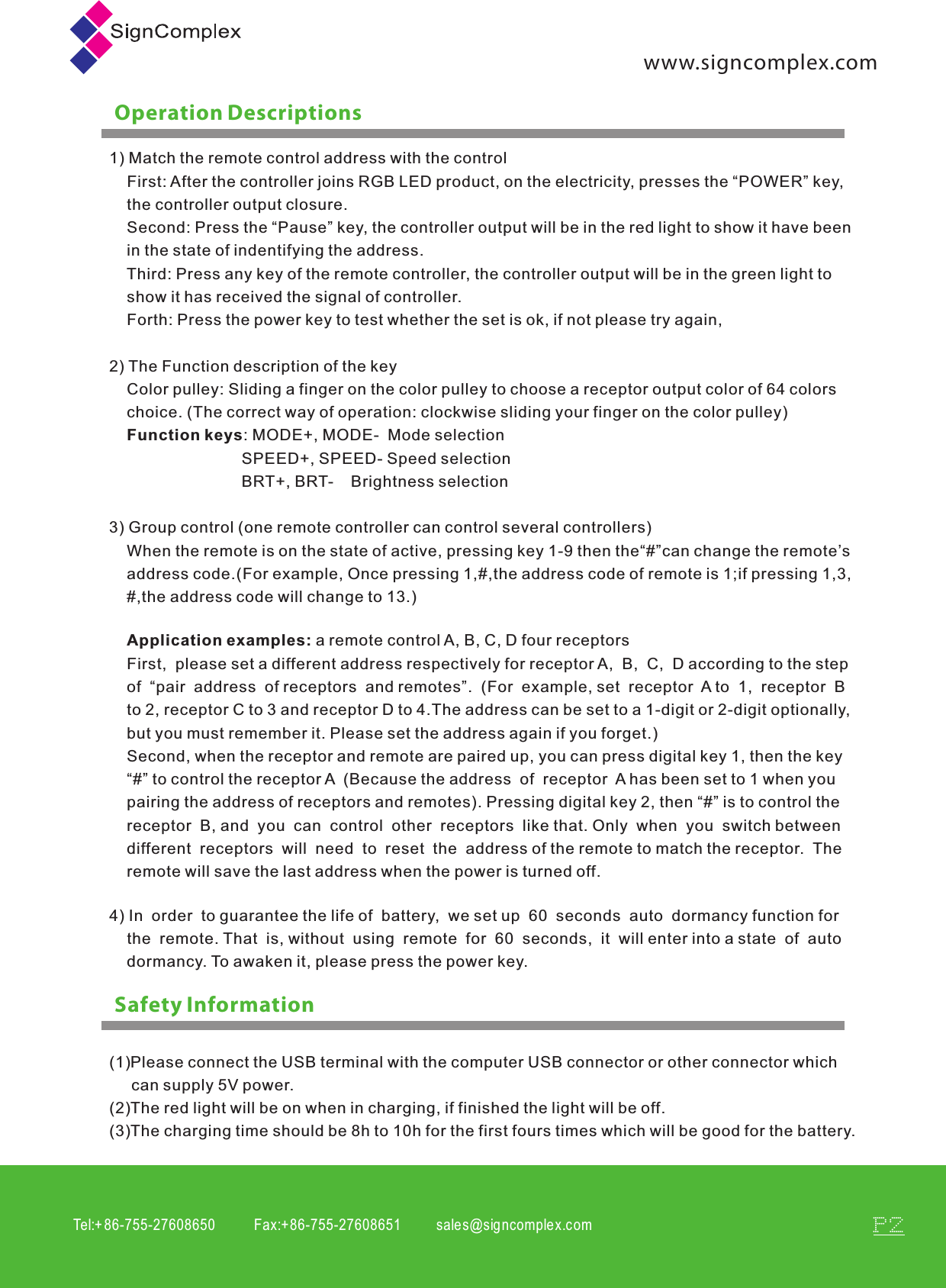 Tel:+ 86-755-27608650           Fax:+86-755-27608651          sales@signcomplex.c omP2www.signcomplex.comOperation DescriptionsSafety Information1) Match the remote control address with the control    First: After the controller joins RGB LED product, on the electricity, presses the &ldquo;POWER&rdquo; key,     the controller output closure.    Second: Press the &ldquo;Pause&rdquo; key, the controller output will be in the red light to show it have been     in the state of indentifying the address.    Third: Press any key of the remote controller, the controller output will be in the green light to     show it has received the signal of controller.    Forth: Press the power key to test whether the set is ok, if not please try again,2) The Function description of the key    Color pulley: Sliding a finger on the color pulley to choose a receptor output color of 64 colors     choice. (The correct way of operation: clockwise sliding your finger on the color pulley)    Function keys: MODE+, MODE-  Mode selection                              SPEED+, SPEED- Speed selection                              BRT+, BRT-    Brightness selection3) Group control (one remote controller can control several controllers)    When the remote is on the state of active, pressing key 1-9 then the&ldquo;#&rdquo;can change the remote&rsquo;s     address code.(For example, Once pressing 1,#,the address code of remote is 1;if pressing 1,3,    #,the address code will change to 13.) First,  please set a different address respectively for receptor A,  B,  C,  D according to the step of  &ldquo;pair  address  of receptors  and remotes&rdquo;.  (For  example, set  receptor  A to  1,  receptor  B  to 2, receptor C to 3 and receptor D to 4.The address can be set to a 1-digit or 2-digit optionally,but you must remember it. Please set the address again if you forget.)Second, when the receptor and remote are paired up, you can press digital key 1, then the key &ldquo;#&rdquo; to control the receptor A  (Because the address  of  receptor  A has been set to 1 when you pairing the address of receptors and remotes). Pressing digital key 2, then &ldquo;#&rdquo; is to control the receptor  B, and  you  can  control  other  receptors  like that. Only  when  you  switch between different  receptors  will  need  to  reset  the  address of the remote to match the receptor.  The remote will save the last address when the power is turned off.Application examples: a remote control A, B, C, D four receptors4) In  order  to guarantee the life of  battery,  we set up  60  seconds  auto  dormancy function for     the  remote. That  is, without  using  remote  for  60  seconds,  it  will enter into a state  of  auto     dormancy. To awaken it, please press the power key. (1)Please connect the USB terminal with the computer USB connector or other connector which      can supply 5V power.(2)The red light will be on when in charging, if finished the light will be off.(3)The charging time should be 8h to 10h for the first fours times which will be good for the battery. 