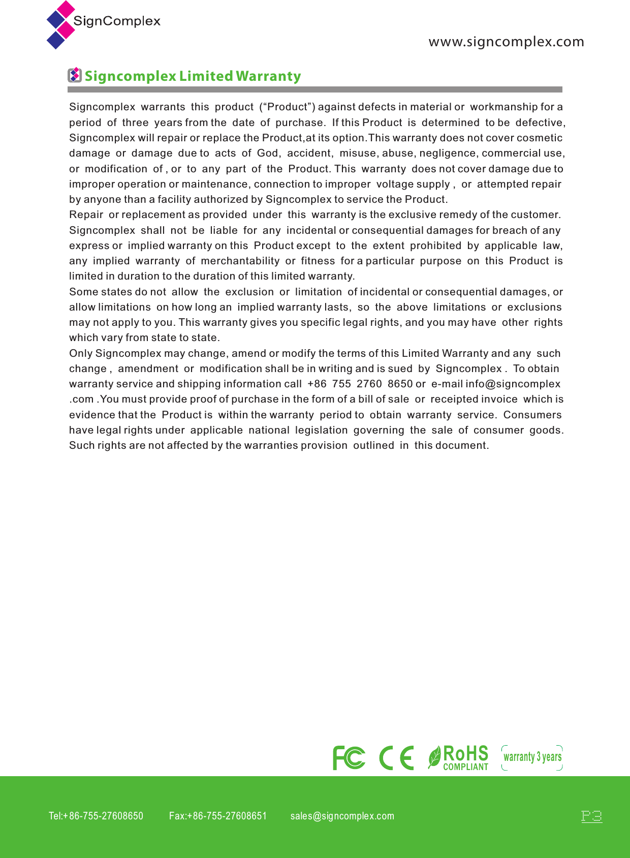 www.signcomplex.comTel:+ 86-755-27608650           Fax:+86-755-27608651          sales@signcomplex.c omP3Signcomplex  warrants  this  product  (&ldquo;Product&rdquo;) against defects in material or  workmanship for a period  of  three  years from the  date  of  purchase.  If this Product  is  determined  to be  defective, Signcomplex will repair or replace the Product,at its option.This warranty does not cover cosmetic  damage  or  damage  due to  acts  of  God,  accident,  misuse, abuse, negligence, commercial use, or  modification  of , or  to  any  part  of  the  Product. This  warranty  does not cover damage due to improper operation or maintenance, connection to improper  voltage supply ,  or  attempted repair by anyone than a facility authorized by Signcomplex to service the Product.Repair  or replacement as provided  under  this  warranty is the exclusive remedy of the customer. Signcomplex  shall  not  be  liable  for  any  incidental or consequential damages for breach of any express or  implied warranty on this  Product except  to  the  extent  prohibited  by  applicable  law, any  implied  warranty  of  merchantability  or  fitness  for a particular  purpose  on  this  Product  is limited in duration to the duration of this limited warranty. Some states do not  allow  the  exclusion  or  limitation  of incidental or consequential damages, or allow limitations  on how long an  implied warranty lasts,  so  the  above  limitations  or  exclusions may not apply to you. This warranty gives you specific legal rights, and you may have  other  rights which vary from state to state.Only Signcomplex may change, amend or modify the terms of this Limited Warranty and any  such change ,  amendment  or  modification shall be in writing and is sued  by  Signcomplex .  To obtain warranty service and shipping information call  +86  755  2760  8650 or  e-mail info@signcomplex.com .You must provide proof of purchase in the form of a bill of sale  or  receipted invoice  which is evidence that the  Product is  within the warranty  period to  obtain  warranty  service.  Consumers have legal rights under  applicable  national  legislation  governing  the  sale  of  consumer  goods.  Such rights are not affected by the warranties provision  outlined  in  this document.Signcomplex Limited WarrantyRoHSCOMPLIANTwarranty 3 years
