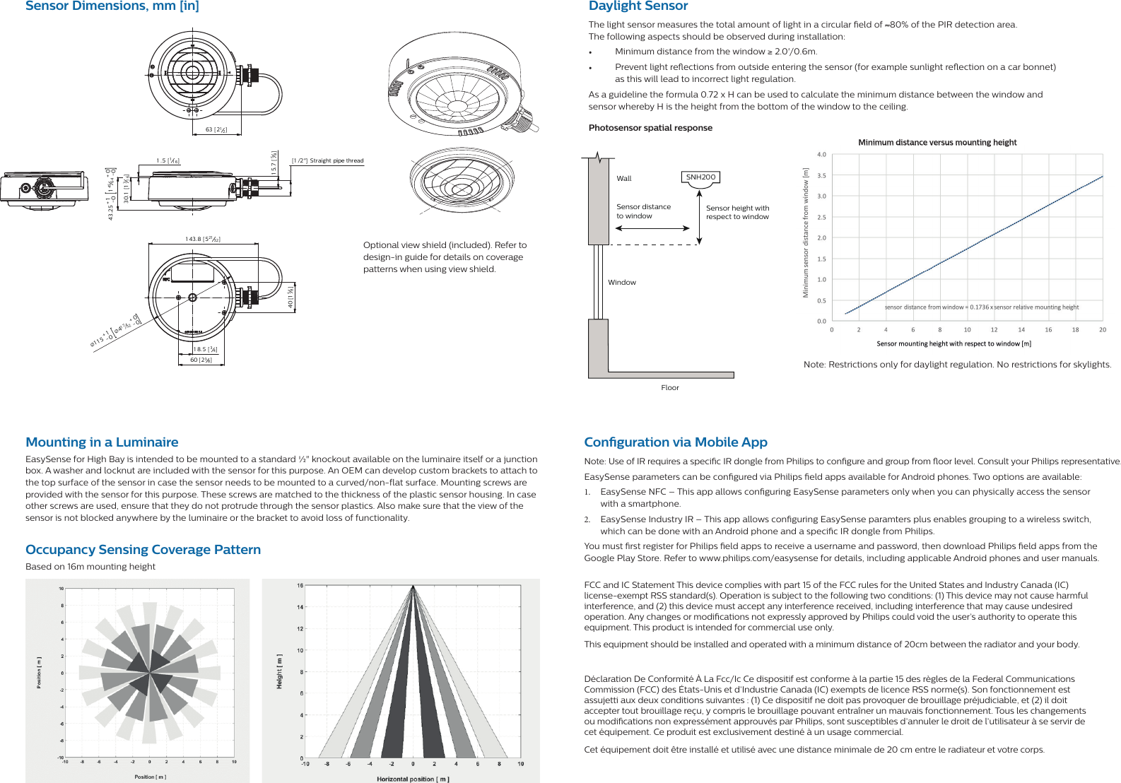 Sensor Dimensions, mm [in]1.53014-00.5+M20x1.51 15 -01+Ø43-01+866360 21 .540Optional view shield (included). Refer to design-in guide for details on coverage patterns when using view shield.1 43.8 [ 521 32 ]115-01+41732-00+[]1 .5 [ 11 6]43.25-01+14564-00+[]60 [ 238]40 [158]1 8.5 [ 34]30.1 [1316]63 [ 212]15.7 [58] [ 1 /2&quot;]  Straight pipe threadØØMounting in a LuminaireEasySense for High Bay is intended to be mounted to a standard ½&quot; knockout available on the luminaire itself or a junction box. A washer and locknut are included with the sensor for this purpose. An OEM can develop custom brackets to attach to the top surface of the sensor in case the sensor needs to be mounted to a curved/non-flat surface. Mounting screws are provided with the sensor for this purpose. These screws are matched to the thickness of the plastic sensor housing. In case other screws are used, ensure that they do not protrude through the sensor plastics. Also make sure that the view of the sensor is not blocked anywhere by the luminaire or the bracket to avoid loss of functionality. Occupancy Sensing Coverage PatternBased on 16m mounting heightDaylight SensorThe light sensor measures the total amount of light in a circular  eld of ≈80% of the PIR detection area. The following aspects should be observed during installation:•  Minimum distance from the window ≥ 2.0&apos;/0.6m.•  Prevent light re ections from outside entering the sensor (for example sunlight re ection on a car bonnet) as this will lead to incorrect light regulation.As a guideline the formula 0.72 x H can be used to calculate the minimum distance between the window and sensor whereby H is the height from the bottom of the window to the ceiling.Note: Restrictions only for daylight regulation. No restrictions for skylights.WindowWallSensor height with respect to windowSensor distance to windowFloorSNH200Photosensor spatial responseMinimum distance versus mounting heightMinimum distance versus mounting heightCon guration via Mobile App Note: Use of IR requires a speci c IR dongle from Philips to con gure and group from  oor level. Consult your Philips representative.EasySense parameters can be con gured via Philips  eld apps available for Android phones. Two options are available:1.  EasySense NFC – This app allows con guring EasySense parameters only when you can physically access the sensor with a smartphone.2.  EasySense Industry IR – This app allows con guring EasySense paramters plus enables grouping to a wireless switch, which can be done with an Android phone and a speci c IR dongle from Philips.You must  rst register for Philips  eld apps to receive a username and password, then download Philips  eld apps from the Google Play Store. Refer to www.philips.com/easysense for details, including applicable Android phones and user manuals.FCC and IC Statement This device complies with part 15 of the FCC rules for the United States and Industry Canada (IC) license-exempt RSS standard(s). Operation is subject to the following two conditions: (1) This device may not cause harmful interference, and (2) this device must accept any interference received, including interference that may cause undesired operation. Any changes or modi cations not expressly approved by Philips could void the user’s authority to operate thisequipment. This product is intended for commercial use only.This equipment should be installed and operated with a minimum distance of 20cm between the radiator and your body.Déclaration De Conformité À La Fcc/Ic Ce dispositif est conforme à la partie 15 des règles de la Federal Communications Commission (FCC) des États-Unis et d’Industrie Canada (IC) exempts de licence RSS norme(s). Son fonctionnement est assujetti aux deux conditions suivantes : (1) Ce dispositif ne doit pas provoquer de brouillage préjudiciable, et (2) il doit accepter tout brouillage reçu, y compris le brouillage pouvant entraîner un mauvais fonctionnement. Tous les changements ou modi cations non expressément approuvés par Philips, sont susceptibles d’annuler le droit de l’utilisateur à se servir de cet équipement. Ce produit est exclusivement destiné à un usage commercial.Cet équipement doit être installé et utilisé avec une distance minimale de 20 cm entre le radiateur et votre corps.