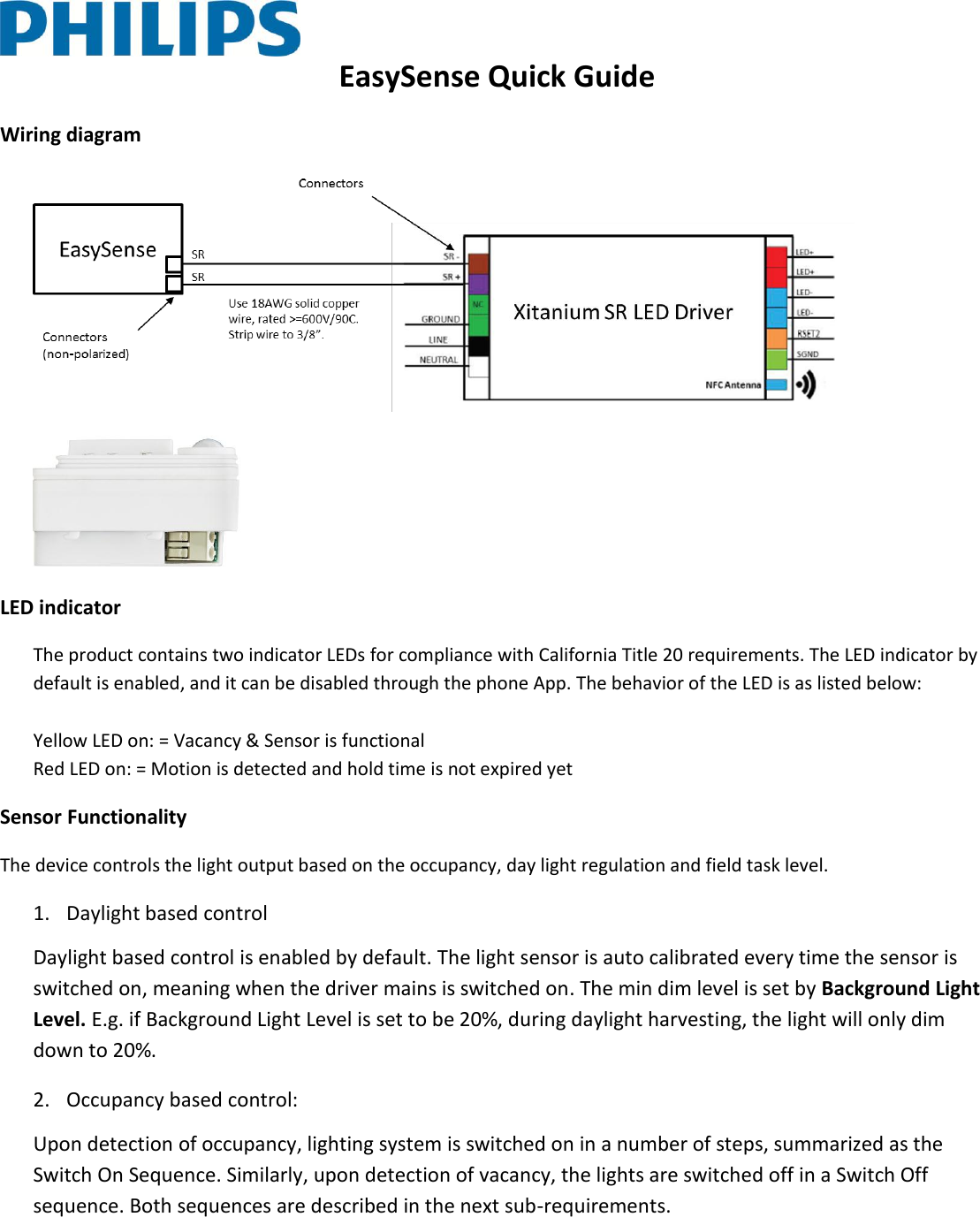  EasySense Quick Guide Wiring diagram    LED indicator The product contains two indicator LEDs for compliance with California Title 20 requirements. The LED indicator by default is enabled, and it can be disabled through the phone App. The behavior of the LED is as listed below:  Yellow LED on: = Vacancy &amp; Sensor is functional Red LED on: = Motion is detected and hold time is not expired yet Sensor Functionality The device controls the light output based on the occupancy, day light regulation and field task level. 1. Daylight based control Daylight based control is enabled by default. The light sensor is auto calibrated every time the sensor is switched on, meaning when the driver mains is switched on. The min dim level is set by Background Light Level. E.g. if Background Light Level is set to be 20%, during daylight harvesting, the light will only dim down to 20%.  2. Occupancy based control:  Upon detection of occupancy, lighting system is switched on in a number of steps, summarized as the Switch On Sequence. Similarly, upon detection of vacancy, the lights are switched off in a Switch Off sequence. Both sequences are described in the next sub-requirements.  