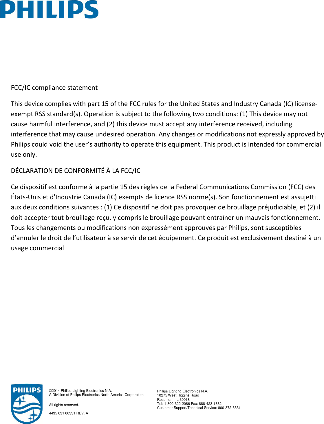      FCC/IC compliance statement This device complies with part 15 of the FCC rules for the United States and Industry Canada (IC) license-exempt RSS standard(s). Operation is subject to the following two conditions: (1) This device may not cause harmful interference, and (2) this device must accept any interference received, including interference that may cause undesired operation. Any changes or modifications not expressly approved by Philips could void the user’s authority to operate this equipment. This product is intended for commercial use only. DÉCLARATION DE CONFORMITÉ À LA FCC/IC Ce dispositif est conforme à la partie 15 des règles de la Federal Communications Commission (FCC) des États-Unis et d&apos;Industrie Canada (IC) exempts de licence RSS norme(s). Son fonctionnement est assujetti aux deux conditions suivantes : (1) Ce dispositif ne doit pas provoquer de brouillage préjudiciable, et (2) il doit accepter tout brouillage reçu, y compris le brouillage pouvant entraîner un mauvais fonctionnement. Tous les changements ou modifications non expressément approuvés par Philips, sont susceptibles d’annuler le droit de l’utilisateur à se servir de cet équipement. Ce produit est exclusivement destiné à un usage commercial               ©2014 Philips Lighting Electronics N.A. A Division of Philips Electronics North America Corporation All rights reserved.  4435 631 00331 REV. A  Philips Lighting Electronics N.A. 10275 West Higgins Road Rosemont, IL 60018 Tel: 1-800-322-2086 Fax: 888-423-1882 Customer Support/Technical Service: 800-372-3331   